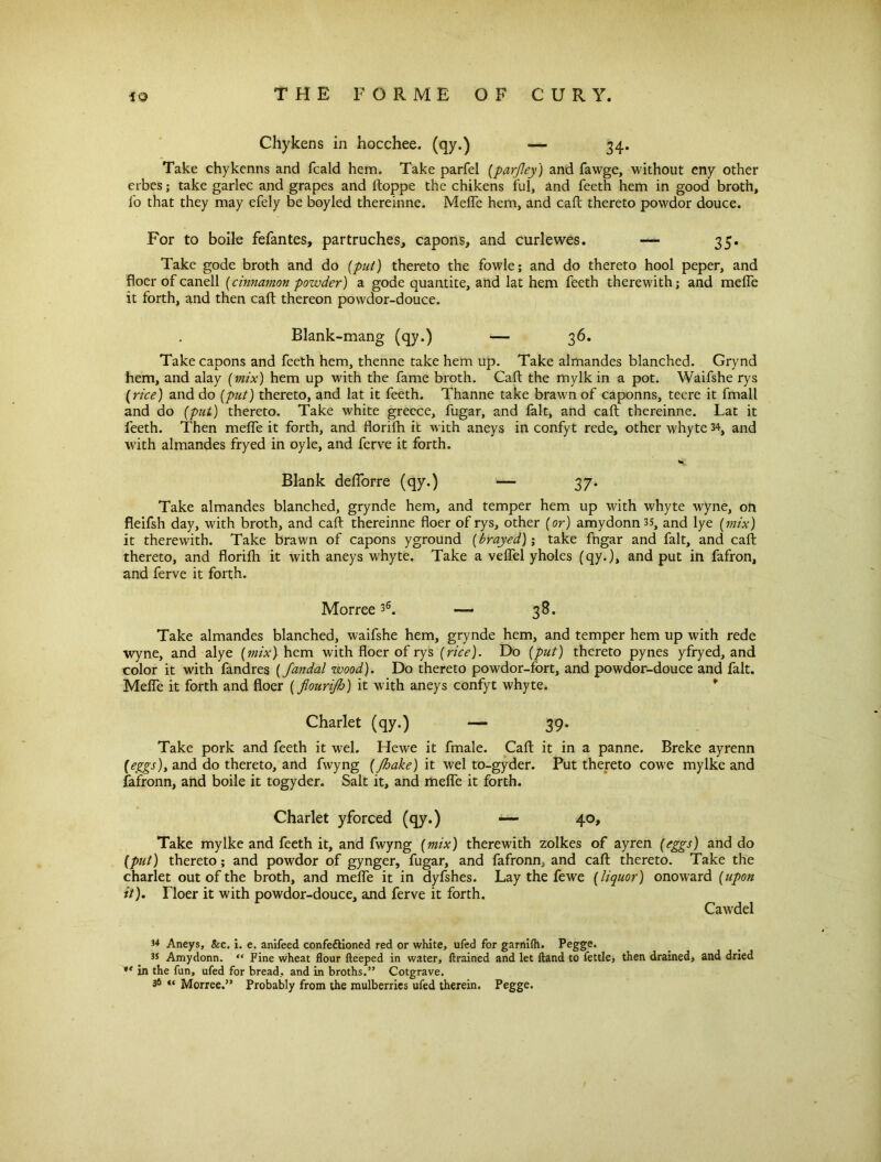 Chykens in hocchee. (qy.) — 34. Take chykenns and fcald hem. Take parfel (parjley) and fawge, without eny other erbes; take garlec and grapes and ftoppe the chikens ful, and feeth hem in good broth, fo that they may efely be boyled thereinne. Melfe hem, and caft thereto powdor douce. For to boile fefantes, partruches, capons, and curlewes. — 35. Take gode broth and do (put) thereto the fowle; and do thereto hool peper, and floer ofcanell (cinnamon powder) a gode quantite, and lat hem feeth therewith; and melfe it forth, and then caft thereon powdor-douce. Blank-mang (qy.) — 36. Take capons and feeth hem, thenne take hem up. Take almandes blanched. Grynd hem, and alay (mix) hem up with the fame broth. Caft the mylk in a pot. Waifshe rys (rice) and do (put) thereto, and lat it feeth. Thanne take brawn of caponns, teere it fmall and do (put) thereto. Take white greece, fugar, and fait, and caft thereinne. Lat it feeth. Then melfe it forth, and florilh it with aneys in confyt rede, other whyte 34} and with almandes fryed in oyle, and ferve it forth. Blank delforre (qy.) — 37. Take almandes blanched, grynde hem, and temper hem up with whyte wyne, on fleifsh day, with broth, and caft thereinne floer of rys, other (or) amydonnss, and lye (mix) it therewith. Take brawn of capons yground (brayed); take fngar and fait, and caft thereto, and florifh it with aneys whyte. Take a velfel yholes (qy.), and put in fafron, and ferve it forth. Morree36. — 38. Take almandes blanched, waifshe hem, grynde hem, and temper hem up with rede wyne, and alye (mix)- hem with floer of rys (rice). Do (put) thereto pynes yfryed, and color it with fandres (Jandal wood). Do thereto powdor-fort, and powdor-douce and fait. Melfe it forth and floer (flourijh) it with aneys confyt whyte. * Charlet (qy.) — 39. Take pork and feeth it wel. Hewe it fmale. Caft it in a panne. Breke ayrenn (eggs), and do thereto, and fwyng (/hake) it wel to-gyder. Put thereto cowe mylke and fafronn, and boile it togyder. Salt it, and melfe it forth. Charlet yforced (qy.) — 40, Take mylke and feeth it, and fwyng (mix) therewith zolkes of ayren (eggs) and do (put) thereto; and powdor of gynger, fugar, and fafronn^ and caft thereto. Take the charlet out of the broth, and melfe it in dyfshes. Lay the fewe (liquor) onoward (upon it). Tloer it with powdor-douce, and ferve it forth. Cawdel 34 Aneys, &c. i. e. anifeed confettioned red or white, ufed for garnifh. Pegge. 35 Amydonn. “ Fine wheat flour fteeped in water, (trained and let Hand to fettle, then drained, and dried in the fun, ufed for bread, and in broths.” Cotgrave. 36 « Morree.” Probably from the mulberries ufed therein. Pegge.