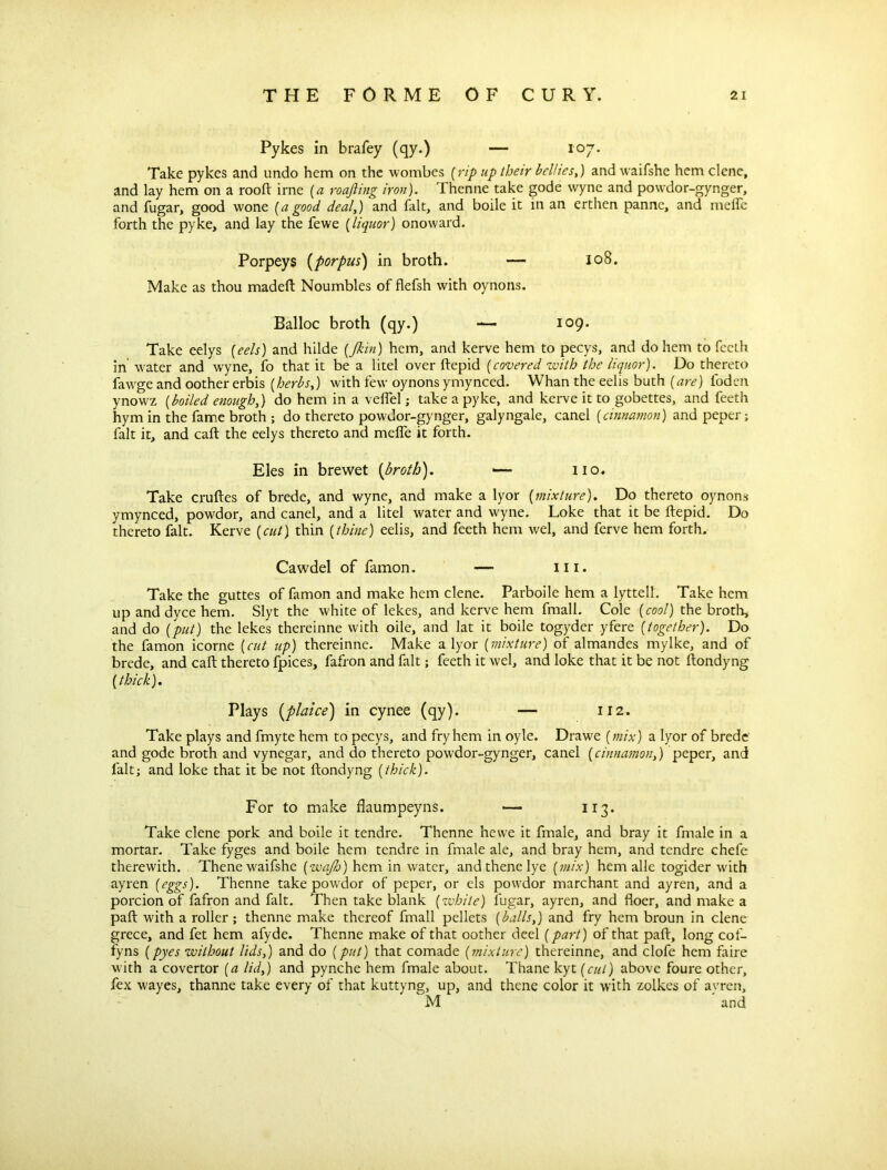 Pykes in brafey (qy.) — 107* Take pykes and undo hem on the wombes (rip up their bellies,) and waifshe hem clene, and lay hem on a rooft irne (a roafting iron). Thenne take gode wyne and powdor-gynger, and fugar, good wone [a good deal,) and fait, and boile it in an erthen panne, and melfc forth the pyke, and lay the fewe (liquor) onoward. Porpeys (porpus) in broth. — 108. Make as thou madeft Noumbles of flefsh with oynons. Balloc broth (qy.) — 109. Take eelys {eels) and hilde [Jkin] hem, and kerve hem to pecys, and do hem to fecth in water and wyne, fo that it be a litel over ftepid (covered with the liquor). Do thereto fawge and oother erbis [herbs,) with few oynons ymynced. Whan the eelis buth (are) foden ynowz (boiled enough,) do hem in a veflel j take a pyke, and kerve it to gobettes, and feeth hym in the fame broth ; do thereto powdor-gynger, galyngale, canel (cinnamon) and peper; fait it, and call the eelys thereto and mefte it forth. Eles in brewet (broth). — no. Take cruftes of brede, and wyne, and make a lyor (mixture). Do thereto oynons ymynced, powdor, and canel, and a litel water and wyne. Loke that it be ftepid. Do thereto fait. Kerve (cut) thin (thine) eelis, and feeth hem wel, and ferve hem forth. Cawdel of famon. — in. Take the guttes of famon and make hem clene. Parboile hem a lyttell. Take hem up and dyce hem. Slyt the white of lekes, and kerve hem fmall. Cole (cool) the broth, and do (put) the lekes thereinne with oile, and lat it boile togyder yfere (together). Do the famon icorne (cut up) thereinne. Make a lyor (mixture) of almandes mylke, and of brede, and caft thereto fpices, fafron and fait; feeth it wel, and loke that it be not ftondyng (thick). Plays (plaice) in cynee (qy). — 112. Take plays and fmyte hem to pecys, and fry hem in oyle. Drawe (mix) a lyor of brede and gode broth and vynegar, and do thereto powdor-gynger, canel (cinnamon,) peper, and fait; and loke that it be not ftondyng (thick). For to make flaumpeyns. — 113. Take clene pork and boile it tendre. Thenne hevve it fmale, and bray it fmale in a mortar. Take fyges and boile hem tendre in fmale ale, and bray hem, and tendre chefe therewith. Thene waifshe (wajh) hem in water, andthenelye (mix) hem allc togider with ayren (eggs). Thenne take powdor of peper, or els powdor marchant and ayren, and a porcion of fafron and fait. Then take blank (white) fugar, ayren, and floer, and make a paft with a roller; thenne make thereof fmall pellets (balls,) and fry hem broun in clene grece, and fet hem afyde. Thenne make of that oother deel (part) of that paft, long cof- fyns (pyes without lids,) and do (put) that comade (mixture) thereinne, and clofe hem faire with a covertor (a lid,) and pynche hem fmale about. Thane kyt (cut) above foure other, fex wayes, thanne take every of that kuttyng, up, and thene color it with zolkes of ayren, M and