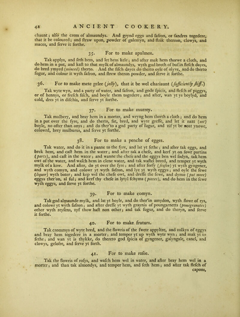 chaunt; alfo the crem of almaundys. And grynd eggs and fafron, or fandres togedere, that it be coloured; and ftraw upon, powder of galentyn, and ftrik thereon, clowys, and maces, and ferve it forthe. 35. For to make apulmos. Takapplys, and feth hem, and let hem kele; and after mak hem thorwe a cloth, and do hem in a pot, and kaft to that mylk of almaundys, wyth god broth of bufin flefch dayes, do bred ymyed (minced) therto. And the fifch dayes do therto oyle of olyve, and do therto fugur, and colour it wyth fafron, and ftrew theron powder, and ferve it forthe. 36. For to make mete gelee [jelly), that it be wel chariaunt (fufficientlyJliff.) Takwytewyn, and a party of water, and fafron, and gode fpicis, and flefch of piggys, or of hennys, or frefch fifch, and boyle them togedere; and after, wan yt ys boylyd, and cold, dres yt in difchis, and ferve yt forthe. 37. For to make murrey. Tak mulbery, and bray hem in a morter, and wryng hem thorth a cloth ; and do hem in a pot over the fyre, and do therto, fat, bred, and wyte grefie, and let it nazt (not) boyle, no offer than onys ,* and do ther’to a god party of fugur, and zif yt be nozt ynowe, colowrd, brey mulburus, and ferve yt forthe. 38- For to make a penche of egges. Tak water, and do it in a panne to the fyre, and lat yt fethe ; and after tak eggs, and brek hem, and caft hem in the water; and after tak a chefe, and kerf yt on fowr partins {parts), and cafi: in the water ; and wanne the chefe and the eggys ben wel fodyn, tak hem owt of the water, and wafch hem in dene water, and tak waftel breed, and temper yt wyth mylk of a kow. And after, do yt over the fyre ; and after forfy (Jeafon) yt wyth gyngener, and wyth comyn, and colowr yt wyth fafron, and lye yt wyth eggys; and oyle the fewe {liquor) wyth boter; and kep wel the chefe owt, and drefle the fewe, and dymo (put more) eggys ther’on, al ful; and kerf thy chefe in lytyl fchyms (pieces), and do hem in the fewe wyth eggys, and ferve yt forthe. 39. For to make comyn. Tak god almaunde mylk, and lat yt boyle, and do ther’in amydon, wyth flowr of rys, and colowr yt wyth fafron; and after drefle yt wyth graynis of poungarnetts (pomegranates) other wyth reyfens, zyf thow haft non other; and tak fugur, and do theryn, and ferve it forthe. 40. For to make fruturs. Tak crommys of wyte bred, and the flowris of the fwete appyltre, and zolkys of eggys and bray hem togedere in a morter; and temper yt up wyth wyte wyn ; and mak yt to fethe; and wan yt is thykke, do thereto god fpicis of gyngener, galyngale, canel, and clowys, gelofre, and ferve yt forth. 41. For to make rofee. Tak the flowris of rofys, and wafch hem wel in water, and after bray hem wel in a morter; and than tak almondys, and temper hem, and feth hem; and after tak flefch of capons.