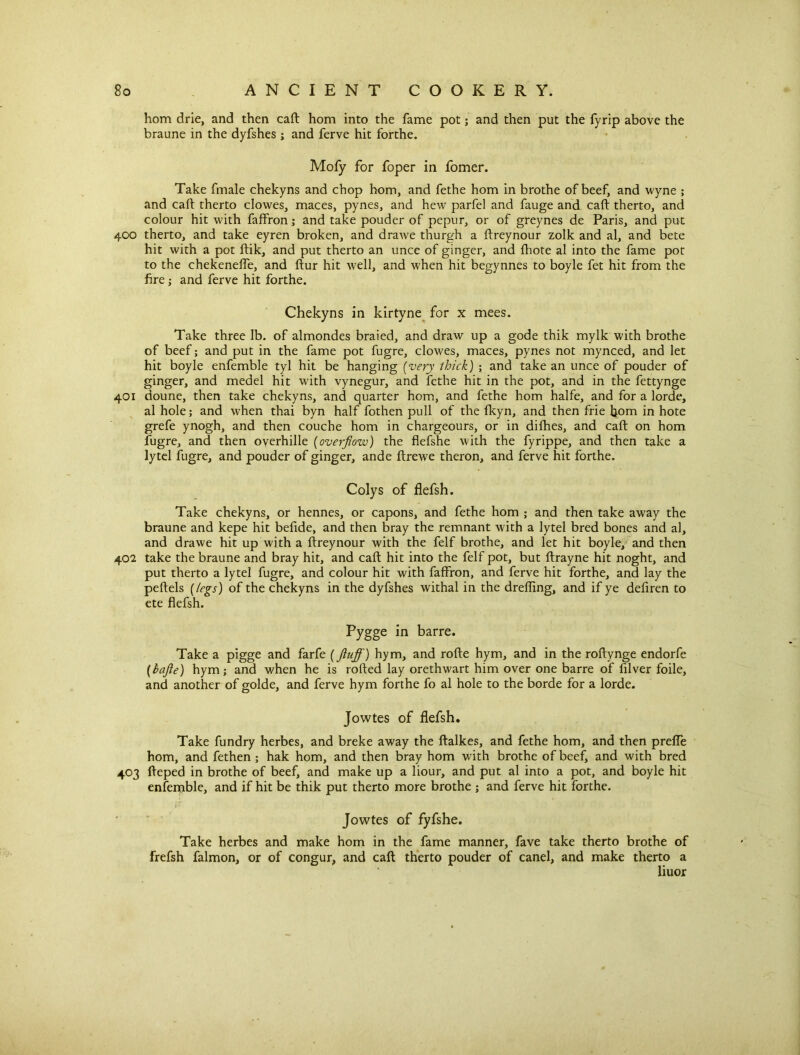horn drie, and then cart horn into the fame pot; and then put the fyrip above the braune in the dyfshes ; and ferve hit forthe. Mofy for foper in fomer. Take fmale chekyns and chop horn, and fethe hom in brothe of beef, and wyne ; and caft therto clowes, maces, pynes, and hew parfel and fauge and caft therto, and colour hit with faffron; and take pouder of pepur, or of greynes de Paris, and put 400 therto, and take eyren broken, and drawe thurgh a ftreynour zolk and al, and bete hit with a pot ftik, and put therto an unce of ginger, and fhote al into the fame pot to the chekeneffe, and ftur hit well, and when hit begynnes to boyle fet hit from the fire; and ferve hit forthe. Chekyns in kirtyne for x mees. Take three lb. of almondes braied, and draw up a gode thik mylk with brothe of beef; and put in the fame pot fugre, clowes, maces, pynes not mynced, and let hit boyle enfemble tyl hit be hanging [very thick) ; and take an unce of pouder of ginger, and medel hit with vynegur, and fethe hit in the pot, and in the fettynge 401 doune, then take chekyns, and quarter hom, and fethe hom halfe, and for a lorde, al hole; and when thai byn half fothen pull of the fkyn, and then frie bom in hote grefe ynogh, and then couche hom in chargeours, or in dilhes, and caft on hom fugre, and then overhille (overflow) the flefshe with the fyrippe, and then take a lytel fugre, and pouder of ginger, ande ftrewe theron, and ferve hit forthe. Colys of flefsh. Take chekyns, or hennes, or capons, and fethe hom ; and then take away the braune and kepe hit befide, and then bray the remnant with a lytel bred bones and al, and drawe hit up with a ftreynour with the felf brothe, and let hit boyle, and then 402 take the braune and bray hit, and caft hit into the felf pot, but ftrayne hit noght, and put therto a lytel fugre, and colour hit with faffron, and ferve hit forthe, and lay the peftels [legs) of the chekyns in the dyfshes withal in the drefling, and if ye defiren to ete flefsh. Pygge in barre. Take a pigge and farfe [fluff) hym, and rofte hym, and in the roftynge endorfe (hafle) hym; and when he is rofted lay orethwart him over one barre of lilver foile, and another of golde, and ferve hym forthe fo al hole to the borde for a lorde. Jowtes of flefsh. Take fundry herbes, and breke away the ftalkes, and fethe hom, and then preffe hom, and fethen ; hak hom, and then bray hom with brothe of beef, and with bred 403 fteped in brothe of beef, and make up a hour, and put al into a pot, and boyle hit enfemble, and if hit be thik put therto more brothe ; and ferve hit forthe. ff Jowtes of fyfshe. Take herbes and make hom in the fame manner, fave take therto brothe of frefsh falmon, or of congur, and caft therto pouder of canel, and make therto a liuor