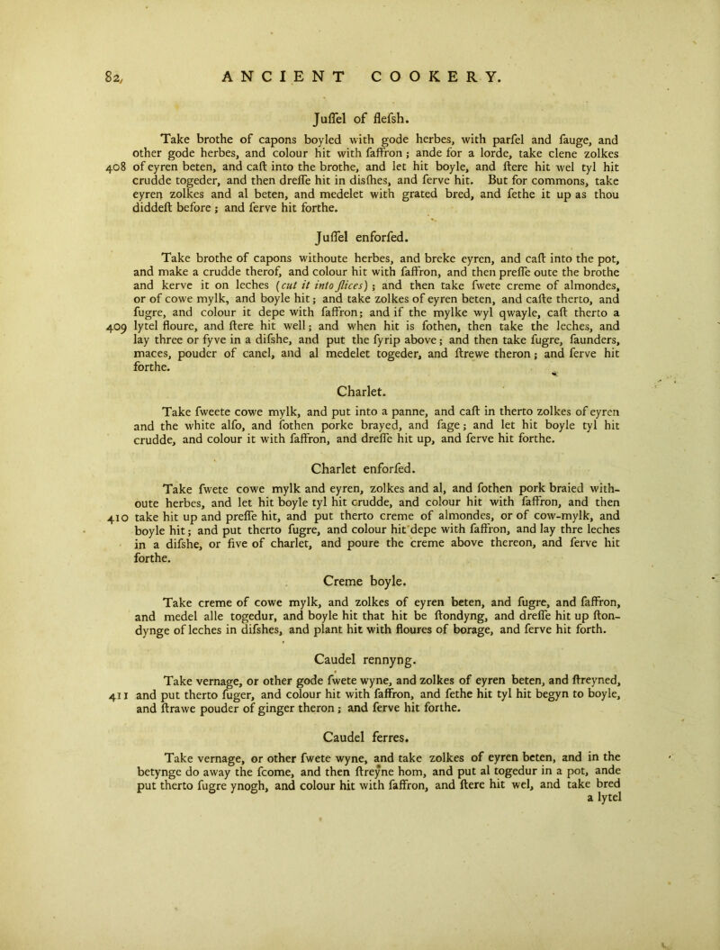 Juffel of flefsh. Take brothe of capons boyled with gode herbes, with parfel and fauge, and other gode herbes, and colour hit with faffron; ande for a lorde, take clene zolkes 408 of eyren beten, and caft into the brothe, and let hit boyle, and ftere hit wel tyl hit crudde togeder, and then dreffe hit in disfhes, and ferve hit. But for commons, take eyren zolkes and al beten, and medelet with grated bred, and fethe it up as thou diddeft before ; and ferve hit forthe. Juffel enforfed. Take brothe of capons withoute herbes, and breke eyren, and call into the pot, and make a crudde therof, and colour hit with faffron, and then preffe oute the brothe and kerve it on leches [cut it into flic es)and then take fwete creme of almondes, or of cowe mylk, and boyle hit; and take zolkes of eyren beten, and cafte therto, and fugre, and colour it depe with faffron; and if the mylke wyl qwayle, caft therto a 409 lytel floure, and ftere hit well; and when hit is fothen, then take the leches, and lay three or fyve in a difshe, and put the fyrip above; and then take fugre, faunders, maces, pouder of canel, and al medelet togeder, and ftrewe theron; and ferve hit forthe. Charlet. Take fweete cowe mylk, and put into a panne, and caft in therto zolkes of eyren and the white alfo, and fothen porke brayed, and fage; and let hit boyle tyl hit crudde, and colour it with faffron, and dreffe hit up, and ferve hit forthe. Charlet enforfed. Take fwete cowe mylk and eyren, zolkes and al, and fothen pork braied with- oute herbes, and let hit boyle tyl hit crudde, and colour hit with faffron, and then 410 take hit up and preffe hit, and put therto creme of almondes, or of cow-mylk, and boyle hit; and put therto fugre, and colour hit depe with faffron, and lay thre leches in a difshe, or five of charlet, and poure the creme above thereon, and ferve hit forthe. Creme boyle. Take creme of cowe mylk, and zolkes of eyren beten, and fugre, and faffron, and medel alle togedur, and boyle hit that hit be ftondyng, and dreffe hit up fton- dynge of leches in difshes, and plant hit with floures of borage, and ferve hit forth. Caudel rennyng. Take vernage, or other gode fwete wyne, and zolkes of eyren beten, and ftreyned, 411 and put therto fuger, and colour hit with faffron, and fethe hit tyl hit begyn to boyle, and ftrawe pouder of ginger theron; and ferve hit forthe. Caudel ferres. Take vernage, or other fwete wyne, and take zolkes of eyren beten, and in the betynge do away the fcome, and then ftreyne horn, and put al togedur in a pot, ande put therto fugre ynogh, and colour hit with faffron, and ftere hit wel, and take bred a lytel