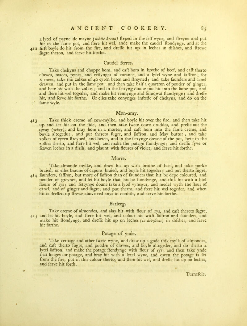 a lytel of payne de mayne (white bread) fteped in the felf wyne, and ftreyne and put hit in the fame pot, and ftere hit wel, ande make the caudel ftondynge, and at the 412 firft boyle do hit from the fire, and dreffe hit up in leches in difshes, and ftrewe fugre theron, and ferve hit forthe. Caudel ferres. Take chekyns and choppe horn, and caft horn in brothe of beef, and caft therto clowes, maces, pynes, and reifynges of corance, and a lytel wyne and faffron; for x mees, take the zolkes of 40 eyren beten and ftreyned; and take faunders and canel drawen, and put in the fame pot: and then take half a quartron of pouder of ginger, and bete hit with the zolkes; and in the fettyng doune put hit into the fame pot, and and ftere hit wel togeder, and make hit rennynge and fumqwat ftandynge ; and dreffe hit, and ferve hit forthe. Or elles take conynges inftede of chekyns, and do on the fame wyfe. Mon-amy. 413 Take thick creme of cow-mylke, and boyle hit over the fire, and then take hit up and fet hit on the fide; and then take fwete cowe cruddes, and prefle out the qway (wbey)> and bray hom in a morter, and caft horn into the fame creme, and bovle altogedur; and put thereto fugre, and faffron, and May buttur ; and take zolkes of eyren ftreyned, and beten, and in the fettynge downe of the pot, bete in the zolkes therto, and ftere hit wel, and make the potage ftondynge; and dreffe fyve or feaven leches in a disfh, and plaunt with floures of violet, and ferve hit forthe. Murre. Take almonde mylke, and draw hit up with brothe of beef, and take porke braied, or elles braune of capons braied, and boyle hit togeder; and put therto fugre, 414 faunders, faffron, but more of faffron than of faunders that hit be depe coloured, and pouder of greynes, and let hit boyle that hit be ftondynge, and thik hit with a litel floure of rys ; and fettynge doune take a lytel vynegur, and medel wyth the flour of canel, and of ginger and fugre, and put therto, and ftere hit wel togeder, and when hit is drefled up ftrewe above red anys in confith, and ferve hit forthe. Barleeg. Take creme of almondes, and alay hit with flour of rys, and caft thereto fugre, 415 and let hit boyle, and ftere hit wel, and colour hit with faffron and faunders, and make hit ftondynge, and dreffe hit up on leches (in divifions) in difshes, and ferve hit forthe. Potage of ynde. Take vernage and other fwete wyne, and draw up a gode thik mylk of almondes, and caft therto fugre, and poudre of clowes, and boyle altogeder, and do therto a lytel faffron, and make the potage ftondynge with flour of rys; and then take ynde that longes for potage, and bray hit with a lytel wyne, and qwen the potage is fet from the fire, put in this colour therto, and ftere hit wel, and dreffe hit up on leches, and ferve hit forth. Turnefole.