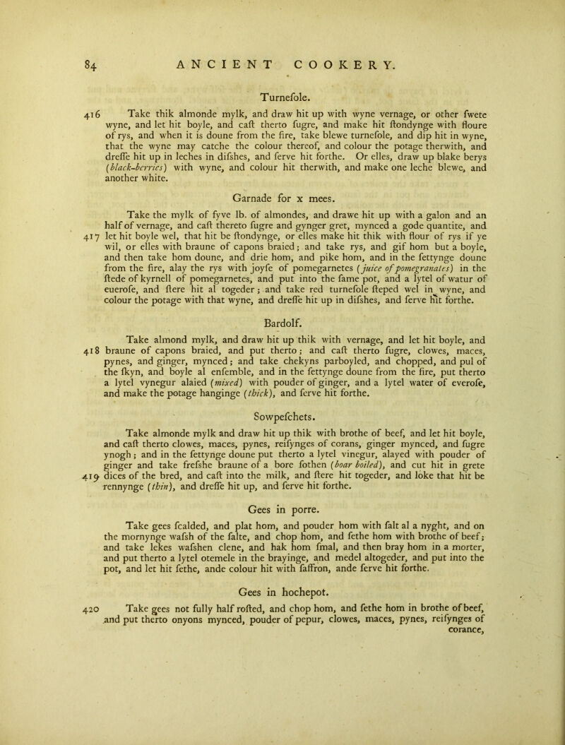 Turnefole. 416 Take thik almonde mylk, and draw hit up with wyne vernage, or other fwete wyne, and let hit boyle, and caft therto fugre, and make hit ftondynge with floure of rys, and when it is doune from the fire, take blewe turnefole, and dip hit in wyne, that the wyne may catche the colour thereof, and colour the potage therwith, and dreffe hit up in leches in difshes, and ferve hit forthe. Or elles, draw up blake berys (black-berries) with wyne, and colour hit therwith, and make one leche blewe, and another white. Garnade for x mees. Take the mylk of fyve lb. of almondes, and drawe hit up with a galon and an half of vernage, and caff thereto fugre and gynger gret, mynced a gode quantite, and 417 let hit boyle wel, that hit be ftondynge, or elles make hit thik with flour of rys if ye wil, or elles with braune of capons braied; and take rys, and gif horn but a boyle, and then take horn doune, and drie horn, and pike horn, and in the fettynge doune from the fire, alay the rys with joyfe of pomegarnetes (juice of pomegranates) in the ftede of kyrnell of pomegarnetes, and put into the fame pot, and a lytel of watur of euerofe, and ftere hit al togeder ; and take red turnefole fteped wel in wyne, and colour the potage with that wyne, and drefle hit up in difshes, and ferve Hit forthe. Bardolf. Take almond mylk, and draw hit up thik with vernage, and let hit boyle, and 418 braune of capons braied, and put therto,* and caft therto fugre, clowes, maces, pynes, and ginger, mynced; and take chekyns parboyled, and chopped, and pul of the fkyn, and boyle al enfemble, and in the fettynge doune from the fire, put therto a lytel vynegur alaied [mixed) with pouder of ginger, and a lytel water of everofe, and make the potage hanginge [thick), and ferve hit forthe. Sowpefchets. Take almonde mylk and draw hit up thik with brothe of beef, and let hit boyle, and caft therto clowes, maces, pynes, reifynges of corans, ginger mynced, and fugre ynogh; and in the fettynge doune put therto a lytel vinegur, alayed with pouder of ginger and take frefshe braune of a bore fothen [boar boiled), and cut hit in grete 41^ dices of the bred, and caft into the milk, and ftere hit togeder, and loke that hit be rennynge (thin), and drefle hit up, and ferve hit forthe. Gees in porre. Take gees fcalded, and plat horn, and pouder horn with fait al a nyght, and on the mornynge wafsh of the falte, and chop horn, and fethe horn with brothe of beef; and take lekes wafshen clene, and hak horn fmal, and then bray horn in a morter, and put therto a lytel otemele in the brayinge, and medel altogeder, and put into the pot, and let hit fethe, ande colour hit with faffron, ande ferve hit forthe. Gees in hochepot. 420 Take gees not fully half rofted, and chop horn, and fethe horn in brothe of beef, and put therto onyons mynced, pouder of pepur, clowes, maces, pynes, reifynges of corance,