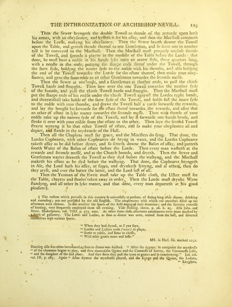 Then the Sewer bryngeth the double Towell to thende of the rewarde upon both his armes, with an obeyfaunce, and kyfleth it for his allay, and then the Marlhall commeth before the Lorde, makyng his obeyfaunce. Then the Sewer layeth downe the Towell upon the Table, and geveth thende thereof to one Gentleman, and fo from one to another tyll it be conveyed to the Marfhall. Then the Marlhall muft properly unclofe thende of the Towell, and fpreade it playne in the myddle of the Table before the Lorde : that done, he muft have a rodde in his hande lyke unto an arrow ftele, three quarters long, with a needle in the ende, puttyng the lharpe ende therof under the Towell, through the farre fyde, holdyng the nearer fyde to the rodde with his thombe, and alfo holdyng the end of the Towell towardes the Lorde for the eftate thereof, then make your obey- faunce, and geve the fame-ende to an other Gentleman towardes the feconde meffe. Then the Sewer at one'en^e, and a Gentleman at thother ende, to pull the chicfe Towell harde and ftrayght. Then laye over the one Towell towardes the neather fyde of the boorde, and pull the chiefe Towell harde and ftrayght. Then the Marlhall muft put the lharpe ende of his rodde under the chiefe Towell agaynft the Lordes ryght hande, and therewithall take holde of the farre fyde of the Towell, and holde fall the neare fyde to the rodde with your thombe, and drawe the Towell half a yarde forwarde the rewarde, and lay the bought backewarde for tne eftate therof towardes .the rewarde, and after that an other df eftate in lyke maner towardes the feconde meffe. Then with thende of your rodde take up the narowe fyde of the Towell, and lay it forwarde one hande brode, and ftroke it over with your rodde from the eftate to the other. Then laye the fecond Towell ftrayte wynyng it to that other Towell of eftate, an'd fo make your obeyfaunce ail and depart, and ftande in the mydwarde of the Hall. Then all the Chaplyns muft fay grace, and the Minifters do fyng. That done, the Lordes Cupbearer, with other Cupbearers d6 bryng in water, and the Lordes Cupbearer taketh aftay as he did before dyner, and fo fetteth downe the Bafon of aftay, and putteth foorth Water of the Bafon of eftate before the Lorde. Then every man wafheth at the rewarde and feconde meffe, and at the Church boorde, and dryeth. Then the Sewer and Gentleman wayter draweth the Towell as they dyd before the waftiyng, and the Marlhall maketh his eftate as he dyd before the walhyng. That done, the Cupbearer bryngeth in Ale, the Lord hath his aftay, ut fupja, and drynketh fyttyng, and al others’, then do they aryfe, and ever the better the latter, and the Lord laft of all. Then the Yeoman of the Ewrie muft take up the Table cloth, the Ulher muft fee the Table, chayres and ftooles* taken away in order.. Then the Lorde muft drynke Wyne ftandyng, and all other m lyke maner, and that done, every man departeth at his good pleafure§. * . ^ 4 * * 0X § The cuftom which prevails in this country fo univerfally at prefent, of fitting long after dinner, drinking and caroufing; was not pradtifed by the old Englilh. The amijfements with which '•>ur ancefiors filled up the afternoon were various. In fine weather the fports of the field engaged their attention ; and the favorite exercife of hunting, very frequently employed them till evening. Vide Holling. chron. p. 26. b. 25. Alfo John, and Steev. Shakefpeare, vol. VIII. p. 373. note. At other times their, afternoon amufements were more marked by ^yjjW'it of gallantry. ‘The Lords and Ladies, as foon as dinner was over, retired from the hall, and diverted tnefflelves with various fports. “ When they had dyned, as I you faye, “ Lordes and Ladyes yede (went) to playe, • , <c Sorrie to tablis, and fome to chefle, “ With othir gamis more and lefie.” , * MS. in Harl. lib. marked 2252. j • Dancing alfo was often introduced,a§ foon as dinner was finifhed. “ After the dynnpr, in contynent the mynftrells “ of the chammer begon to play, and then daunced,the Qvyene and the Countefle of Surrey, the Vicountefle Lille, “ and the daughter of the faid place. And thys doon they pall the tyme at games and in commonyng.” Lei. col. vol. IV. p. 285. Again “ After dynnar the mynftrells played, and the Kynge and the Qwene, the Ladyes, • “ Knyghtes,