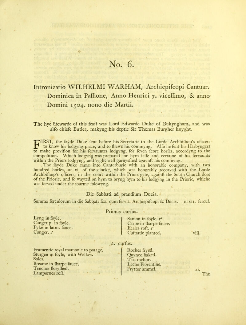 Intronizatio WILHELMI WARHAM, Archiepifcopi Cantuar. Dominica in Paffione3 Anno Henrici 7. viceffimo, Sc anno Domini 1504. nono die Martii. The hye Stewarde of this feaft was Lord Edwarde Duke of Bukyngham, and was alfo chiefe Butler, makyng his deptie Sir Thomas Burgher knyght. FIRST, the fayde Duke fent before his Secretarie to the Lorde Archbilhop’s officers to know his lodgyng place, and to ffiewe his commyng. Alfo he fent his Harbyngers to make provifion for his fervauntes lodgyng, for feven fcore horfes, accordyng to the compofition. Which lodgyng was prepared for hym felfe and certaine of his fervaunts within the Priors lodgyng, and ryght well garnysfhed agaynft his commyng. The fayde Duke came into Canterburie with an honorable company, with two hundred horfes, at xi. of the clocke, which was honorably receaved with the Lorde Archbifhop’s officers, in the court within the Priors gate, againft the South Church dore of the Priorie, and fo wayted on hym to bryng hym to his lodgyng in the Priorie, whiche was ferved under the fourme folowyng. Die Sabbati ad prandium Ducis. Summa ferculorum in die Sabbati fez. cum fervit. Archiepifcopi & Ducis. clxii. fercul. Primus curfus. Lyng in foyle. Cunger p. in foyle. Pyke in latm. fauce. Cunger. r‘ Samon in foyle. r‘ Carpe in fharpe fauce. Eeales roft. r* Cuftarde planted. viii. .-2. Frumentie royal mamonie to potage. Sturgen in foyle, with Welkes. Soles. Breame in ffiarpe fauce. Tenches floryihed. Lampornes roft. curfus. Roches fryed. Quynce baked. Tart melior. Leche Florentine. Fryttor ammel. xi. The