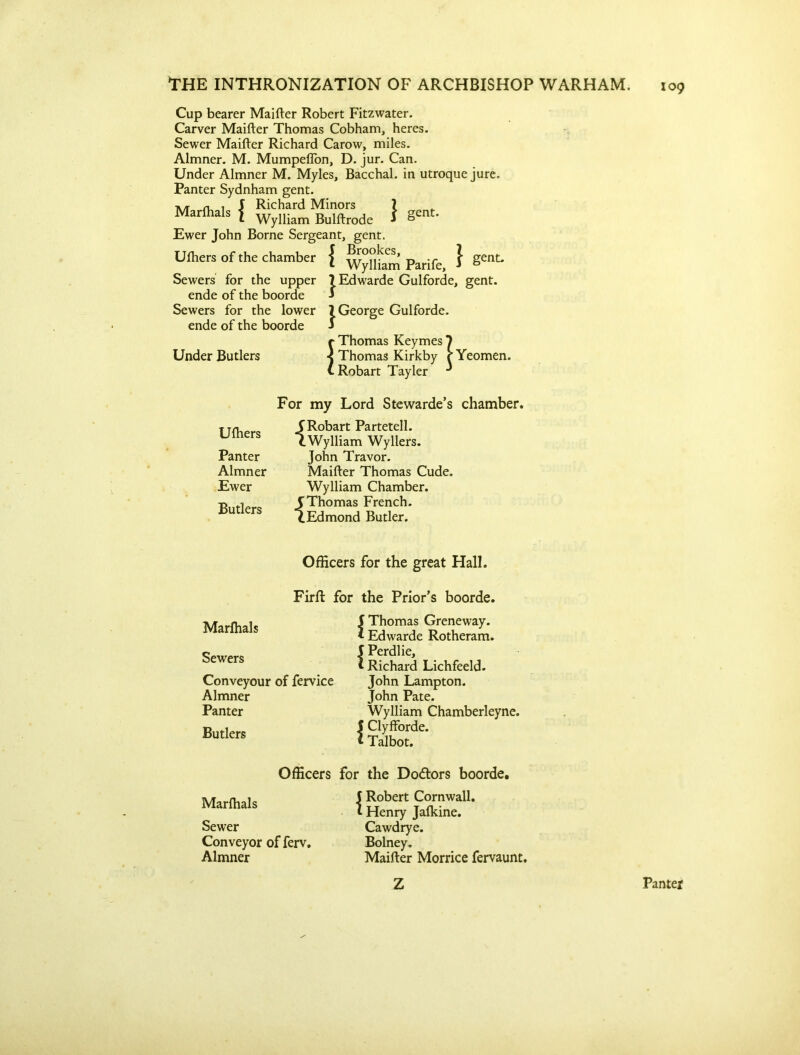 Cup bearer Maifter Robert Fitzwater. Carver Maifter Thomas Cobham, heres. Sewer Maifter Richard Carow, miles. Almner. M. Mumpeflon, D. jur. Can. Under Almner M. Myles, Bacchal. in utroque jure. Panter Sydnham gent. A/r ru 1 J Richard Minors ? Marfhals J Wylliam Bulftrode * gent* Ewer John Borne Sergeant, gent. Uftiers of the chamber Sewers for the upper ende of the boorde Sewers for the lower ende of the boorde Under Butlers { } gent. Brookes, Wylliam Parife, |Edwarde Gulforde, gent. j, George Gulforde. Yeomen. Tayler Uftiers Panter Almner Ewer Butlers For my Lord Stewarde’s chamber. {Robart Partetell. Wylliam Wyllers. John Travor. Maifter Thomas Cude. Wylliam Chamber. {Thomas French. Edmond Butler. Officers for the great Hall. Firffc for the Prior’s boorde. Marfhals Sewers Conveyour of fervice Almner Panter Butlers Thomas Greneway. Edwarde Rotheram. Perdlie, Richard Lichfeeld. John Lampton. John Pate. Wylliam Chamberleyne. I Clyfforde. * Talbot. Officers for the Do&ors boorde. Marfhals Sewer Conveyor of ferv. Almner J Robert Cornwall. I Henry Jafkine. Cawdrye. Bolney. Maifter Morrice fervaunt. Z Pantet