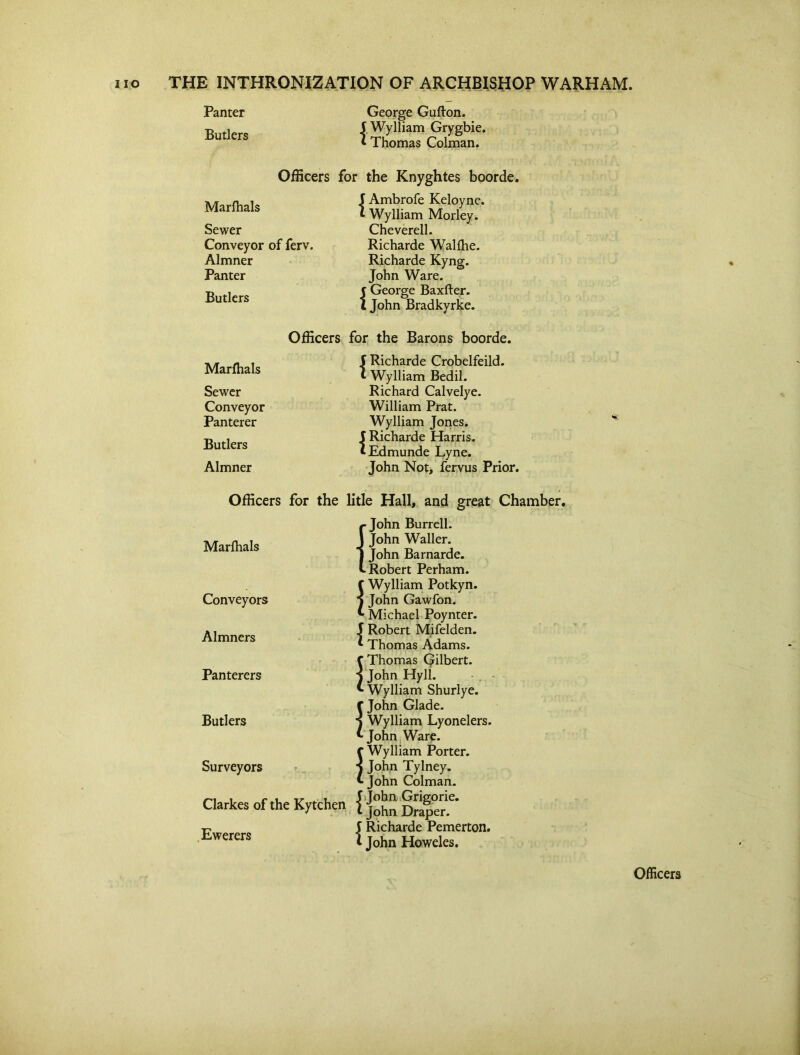 Panter Butlers George Guflon. 5 Wylliam Grygbie. I Thomas Colman. Officers for the Knyghtes boorde. Marfhals Sewer Conveyor of ferv. Almner Panter Butlers Ambrofe Keloyne. Wylliam Morley. Cheverell. Richarde Walfhe. Richarde Kyng. John Ware, f George Baxfter. l John Bradkyrke. Marfhals Sewer Conveyor Panterer Butlers Almner Officers for the Barons boorde. 5 Richarde Crobelfeild. »• Wylliam Bedil. Richard Calvelye. William Prat. Wylliam Jones. I Richarde Harris. ^Edmunde Lyne. John Not, fervus Prior. Officers for the litle Hall, and great Chamber. Marfhals Conveyors Almners Panterers Butlers Surveyors Clarkes of the Ewerers £ John Burrell. John Waller. John Barnarde. Robert Perham. C Wylliam Potkyn. } John Gawfon. Michael Poynter. J Robert Mifelden. Thomas Adams, f Thomas Qilbert. j John Hyll. * Wylliam Shurlye. {John Glade. Wylliam Lyonelers. John Ware, f Wylliam Porter, j John Tylney. ^ John Colman. -,-r „ , 5 John Grigorie. K.vtchen l John Draper. | Richarde Pemerton. i John Howeles. Officers