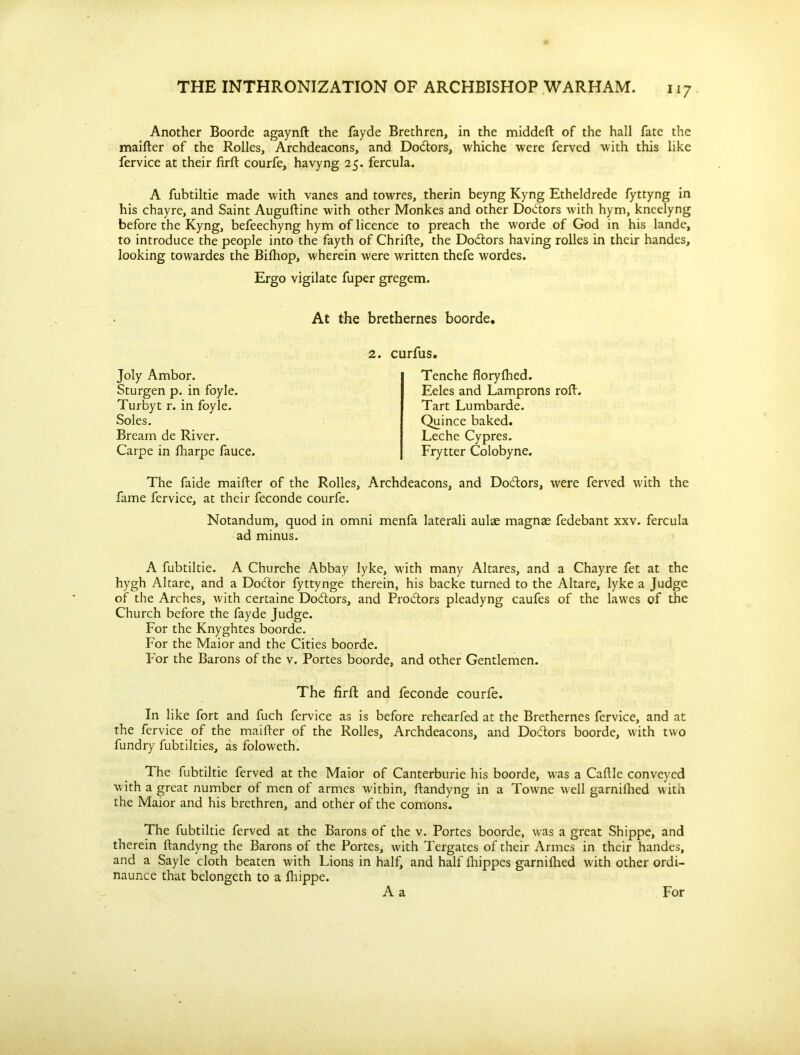 Another Boorde agaynft the fayde Brethren, in the middefl of the hall fate the maifter of the Rolles, Archdeacons, and Do&ors, whiche were ferved with this like fervice at their firft courfe, havyng 25. fercula. A fubtiltie made with vanes and towres, therin beyng Kyng Etheldrede fyttyng in his chayre, and Saint Auguftine with other Monkes and other Doctors with hym, kneelyng before the Kyng, befeechyng hym of licence to preach the worde of God in his lande, to introduce the people into the fayth of Chrifte, the Dodtors having rolles in their handes, looking towardes the Bifhop, wherein were written thefe wordes. Ergo vigilate fuper gregem. At the brethernes boorde. Joly Ambor. Sturgen p. in foyle. Turbyt r. in foyle. Soles. Bream de River. Carpe in fharpe fauce. 2. curfus. Tenche floryfhed. Eeles and Lamprons roll. Tart Lumbarde. Quince baked. Leche Cypres. Frytter Colobyne. The faide maifter of the Rolles, Archdeacons, and Doctors, were ferved with the fame fervice, at their feconde courfe. Notandum, quod in omni menfa laterali aulae magnas fedebant xxv. fercula ad minus. A fubtiltie. A Churche Abbay lyke, with many Altares, and a Chayre fet at the hygh Altare, and a Doctor fyttynge therein, his backe turned to the Altare, lyke a Judge of the Arches, with certaine Doctors, and Prodtors pleadyng caufes of the lawes of the Church before the fayde Judge. For the Knyghtes boorde. For the Maior and the Cities boorde. For the Barons of the v. Portes boorde, and other Gentlemen. The firft and feconde courfe. In like fort and fuch fervice as is before rehearfed at the Brethernes fervice, and at the fervice of the maifter of the Rolles, Archdeacons, and Doctors boorde, with two fundry fubtilties, as foloweth. The fubtiltie ferved at the Maior of Canterburie his boorde, was a Cafile conveyed with a great number of men of armes within, ftandyng in a Towne well garnifhed with the Maior and his brethren, and other of the comons. The fubtiltie ferved at the Barons of the v. Portes boorde, was a great Shippe, and therein ftandyng the Barons of the Portes, with Tergates of their Armes in their handes, and a Sayle cloth beaten with Lions in half, and half fhippes garnifhed with other ordi- naunce that belongeth to a fhippe.