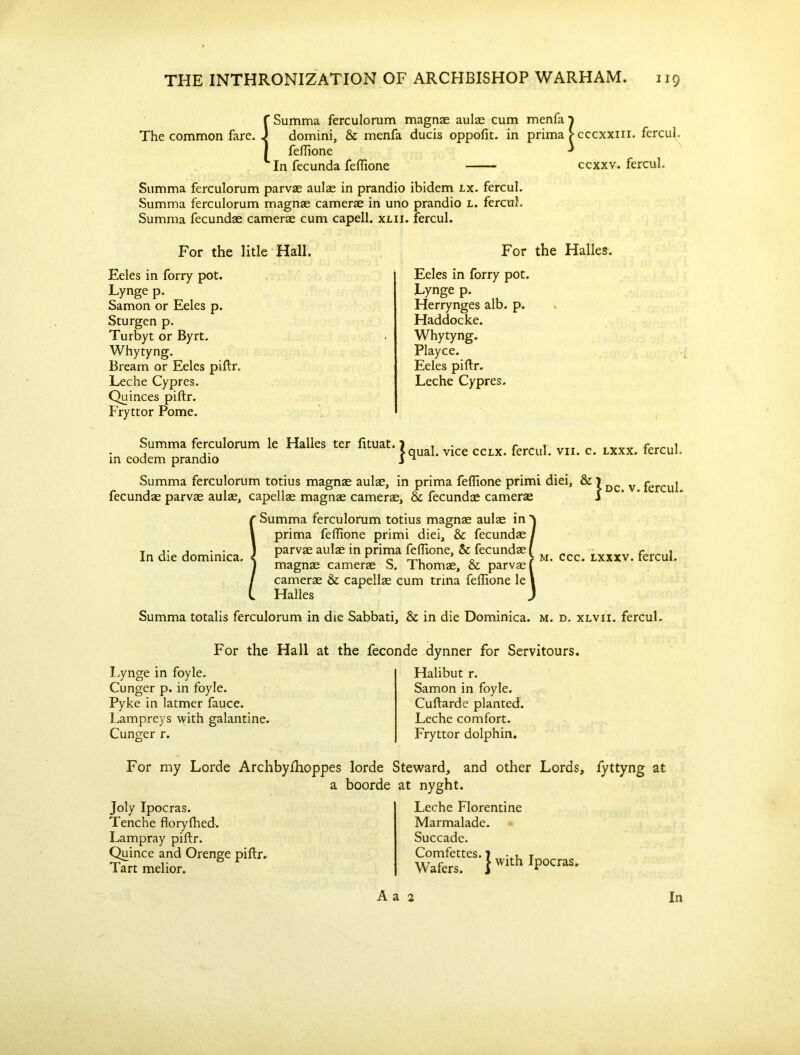 {Summa ferculorum magnae aulas cum menfai domini, & menfa ducis oppofit. in prima > cccxxm. fercul. feflione ^ In fecunda feflione ccxxv. fercul. Summa ferculorum parvae aulas in prandio ibidem lx. fercul. Summa ferculorum magnae camerae in uno prandio l. fercul. Summa fecundae camerae cum capell. xlii. fercul. For the litle Hall. Eeles in forry pot. Lynge p. Samon or Eeles p. Sturgen p. Turbyt or Byrt. Whytyng. Bream or Eeles piftr. Leche Cypres. Qu inces piftr. Fryttor Pome. For the Halles. Eeles in forry pot. Lynge p. Herrynges alb. p. Haddocke. Whytyng. Playce. Eeles piflr. Leche Cypres. Summa ferculorum le Halles ter fituat. in eodem prandio Summa ferculorum totius magnae aulae, in prima feflione primi diei, & j fecundae parvae aulae, capellae magnae camerae, & fecundae camerae | qual. vice cclx. fercul. vn. c. lxxx. fercul. dc. v. fercul. S In die dominica. Summa ferculorum totius magnas aulae in prima feflione primi diei, & fecundae / parvae aulae in prima feflione, & fecundae ( magnae camerae S. Thomae, & parvae f camerae & capellae cum trina feflione le 1 Halles ) m. ccc. lxxxv. fercul. Summa totalis ferculorum in die Sabbati, & in die Dominica, m. d. xlvii. fercul. For the Hall at the feconde dynner for Servitours. Lynge in foyle. Cunger p. in foyle. Pyke in latmer fauce. Lampreys with galantine. Cunger r. Halibut r. Samon in foyle. Cuftarde planted. Leche comfort. Fryttor dolphin. For my Lorde Archbyfhoppes lorde Steward, and other Lords, fyttyng at a boorde at nyght. Joly Ipocras. Tenche floryfhed. Lampray piftr. Quince and Orenge piftr. Tart melior. Leche Florentine Marmalade. Succade. Comfettes. 7 . , T Wafers. 1WIth rPocras- A a 2 In