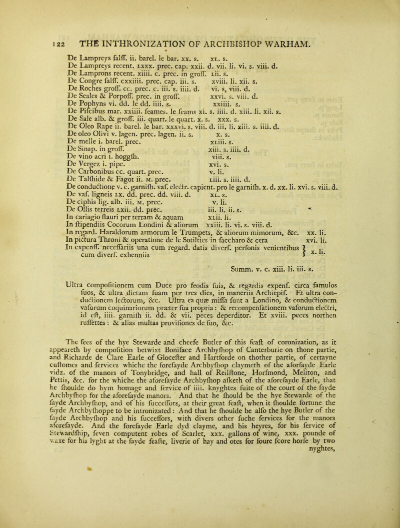 De Lampreys falfT. ii. barel. le bar. xx. s. xl. s. De Lampreys recent, lxxx. prec. cap. xxii. d. vii. li. vi. s. viii. d. He Lamprons recent, xiiii. c. prec. in grofT. Lii. s. De Congre falfT. cxxiiii. prec. cap. iii. s. xviii. li. xii. s. De Roches grofT. cc. prec. c. iii. s. iiii. d. vi. s, viii. d. De Seales & PorpolT. prec. in grolT. xxvi. s. viii. d. De Pophyns vi. dd. le dd. iiii. s. xxiiii. s. De Pifcibus mar. xxiiii. feames. Ie feams xi. s. iiii. d. xiii. Ji. xii. s. De Sale alb. & grofT. iii. quart, le quart, x. s. xxx. s. De Oleo Rape ii. barel. le bar. xxxvi. s. viii. d. iii. li. xiii. s. iiii. d. Deoleo Olivi v. lagen. prec. lagen. ii. s. x. s. De melle i. barel. prec. xLiii. s. De Sinap. in grofT. xiii. s. iiii. d. De vino acri i. hoggfh. viii. s. De Vergez i. pipe. xvi. s. De Carbonibus cc. quart, prec. v. li. De Talfhide & Fagot ii. m. prec. Liii. s. iiii. d. De conduction? v. c. garnifh. vaf. eledtr. capient. pro le garnifh. x. d. xx. li. xvi.s. viii. d. De vaf. ligneis lx. dd. prec. dd. viii. d. De ciphis lig. alb. iii. m. prec. De Ollis terreis Lxii. dd. prec. In cariagio ftauri per terram & aquam In ftipendiis Cocorum Londini & aliorum In regard. Haraldorum armorum le Trumpets, & aliorum mimorum, &c. xx. Ii. In pictura Throni & operatione de le Sotilties in Taccharo & cera xvi. li. In expenfT. necefTariis una cum regard, datis diverf. perfonis venientibus 7 cum diverf. exhenniis 1 x* - XL. s. v. li. iii. li. ii. s. xLii. li. xxiii. li. vi. s. viii. d. Summ. v. c. xiii. li. iii. s. Ultra compofitionem cum Duce pro feodis fuis, & regardis expenf. circa famulos fuos, & ultra dietam fuam per tres dies, in maneriis Archiepif Et ultra con- dudtionem ledtorum, &c. Ultra eaquae mifTa funt a Londino, & conduCtionem vaforum coquinariorum praeter fua propria : & recompenfationem vaforum eledtri, id eft, iiii. garnifh ii. dd. & vii. peces deperditor. Et xviii. peces northen ruftettes : & alias multas provifiones de Tuo, &c. The fees of the hye Stewarde and cheefe Butler of this feaft of coronization, as it appeareth by compofition betwixt Boniface Archbyfhop of Canterburie on thone partie, and Richarde de Clare Earle of Glocefter and Hartforde on thother partie, of certayne cuftomes and fervices whiche the forefayde Archbyfhop claymeth of the aforfayde Earle vidz. of the manors of Tonybridge, and hall of Reilftone, Horfmond, Meliton, and Pettis, &c. for the whiche the aforefayde Archbyfhop afketh of the aforefayde Earle, that he fhoulde do hym homage and fervice of iiii. knyghtes fuite of the court of the fayde Archbyfhop for the aforefayde manors. And that he fhould be the hye Stewarde of the fayde Archbyfhop, and of his fuccefTors, at their great feaft, when it fhoulde fortune the fayde Archbylhoppe to be intronizated : And that he fhoulde be alfo the hye Butler of the fayde Archbyfhop and his fuccefTors, with divers other fuche fervices for the manors aforefayde. And the forefayde Earle dyd clayme, and his heyres, for his fervice of Stewardfhip, feven computent robes of Scarlet, xxx. gallons of wine, xxx. pounde of v. axe for his lyght at the fayde feafte, liverie of hay and otes for foure fcore horfe by two nyghtes.