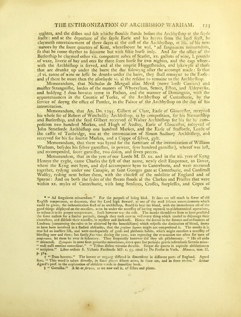 lyghtes, and the difhes and fait whiche fhoulde ftande before the Arch by (hop at the fayde feafte: and at the departure of the fayde Earle and his heyres from the fayd feaft, he claymeth entertainement of three dayes at the coft of the Archbyfhop, at iiii. of his next manors by the foure quarters of Kent, wherefoever he wyl, * ad fanguinem minuendum, fo that he come thyther to fojourne but with fiftie horfe only. And for the office of the Butlerfhip he claymed other vii. computent robes of Scarlet, xx. gallons of wine, 1. poundc of waxe, liverie of hay and otes for three fcore horfe for two nightes, and the cup where- with the Archbifhop is ferved, and al the emptie Hoggefheades, and lykewyfe al thofe that are drunke up under the barre the day folowyng after the accompt made: fo that yf vi. tunne of wine or leffe be drunke under the barre, they fhall remayne to the Earle : and yf there be more then the aforfayde vi, al the refidue to remaine to the Archbyfhop. Memorandum, that Nicholas de Merguil alias Mevil (nowe lorde Coniars) and maifter Stranguifhe, lordes of the manors of Whyevelton, Semer, Eflon, and Alderwyke, and holdyng f duas bovatas terrae in Pothon, and the manner of Domington, with the appurtenaunces in the Countie of Yorke, of the Archbyfhop of Canterburie, by the fervice of doyng the office of Pantler, in the Palace of. the Archbyfhop on the day of his intronization. Memorandum, that An. Do. 1295. Gilbert of Clare, Earle of Glouceffer, receyved his whole fee of Robert of Winchelfey Archbifhop, as by compofition, for his Stewardfhip and Butlerfhip, and the fayd Gilbert receyved of Walter Archbifhop for his fee by com- pofition two hundred Markes, and Hugh of Audley, Earle of Glouceffer, receyved of John Stratforde Archbifhop one hundred Markes, and the Earle of StafForde, Lorde of the caftle of Tunbridge, was at the intronization of Simon Sudbury Archbifhop, and receyved for his fee fourtie Markes, and a Cuppe of fylver, gylt. Memorandum, that there was hyred for the furniture of the intronization of William Warham, befydes his fylver garnifhes, in pewter, fyve hundred garnifhe||, wherof was loff, and recompenfed, foure garnifhe, two dofen, and feven peeces. Memorandum, that in the yere of our Lorde M. D. xx. and in the xii. yere of Kyng Llenrye the eyght, came Charles the fyft of that name, newly eled: Emperour, to Dover, where the Kyng met hym, and dyd accompanie hym to Canterburie, and were receaved together, rydyng under one Canapie, at faint Georges gate at Canterburie, and Cardinall Wolfey, ryding next before them, with the chiefeft of the nobilitie of England and of Spayne: And on both the fydes of the ffreats ffoode al the Clarkes and Prieftes that were within xx. myles of Canterburie, with long Senfures, Croifes, Surplelfes, and Copes of * “ Ad fanguinem minuendum.” For die purpofe of being bled. It does not tell much in favor of old Englifh temperance, or decorum, that the Lord high fteward, at one of the moft folemn entertainments which could be given, the inthronization fealt of an archbifhop, (hould fo heat his blood, with the immoderate ufeof the good things difplayed on the occafion, as to be under the neceflity of having recourfe to phlebotomical operations, to reduce it to its proper temperature. Such however was the cafe. The monks themfelves feem to have praftifed the fame cuftom for a ftmilar purpofe, though they took care to veil every thing which tended to difparage their characters, and difclofe their exceffes, in myftery and darknefs. Hence the decree in the ftatutes and ordinances of Lanfranc (concerning the rules to be obferved by the benediCtines) which refpeCts the diminution of blood, feems to have been involved in a ftudied obfeurity, that the profane laymen might not comprehend it. The monks it is true led an inactive life, and were confequently of grofs and plethoric habits, which might occafion a neceflity of bleeding now and then; but furely fine times during the year, was repeating the evacuation too often for men of temperance, let them be ever fo fedentary. Thus frequently however did they ufe phlebotomy. “ Ilte eft ordo “ minuendi. Quinquies in anno fient generales minutiones, extra quas fine periculo gravis infirmitatis licentia minu- “ endi nulli omnino conceditur.” “ Tribus diebus minutio durabit. Sicque die quarta in capitulo abfolutioncin “ accipient.” Liber ordinis S. ViCtoris Parifienfis MS. c. 55. cited by Du Frcfne in Verb. Minuere, tom. II. p. 564. f “ Duas bovatas.” The bovate or oxgang differed in dimenfions in different parts of England. Agard fays, “ This word is taken diverfly, in fame places fifteen acres, in feme ten, and in fome twelve.” Arthur Agard’s pref. to the explanation of obfoiete words in domefday book. || “ Garnifhe.’? A fet or fervice? as we now call it, of difhes and plates.