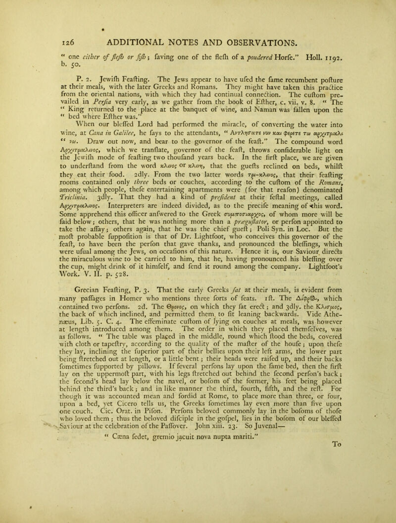 “ one either of flefh or fifh; faving one of the flefh of a pondered, Horfe.” Holl. 1192. b. 50. P. 2. Jewilh Feafting. The Jews appear to have ufed the fame recumbent pofture at their meals, with the later Greeks and Romans. They might have taken this practice from the oriental nations, with which they had continual connection. The cuftom pre- vailed in Perfia very early, as we gather from the book of Either, c. vii. v. 8.  The “ King returned to the place at the banquet of wine, and Naman was fallen upon the “ bed where Either was.” When our blelfed Lord had performed the miracle, of converting the water into wine, at Cana in Galilee, he fays to the attendants, “ AvTXvicraTe vw zca (peters rca u^irpncXt, te vu. Draw out now, and bear to the governor of the fealt.” The compound word A^T^y-Xivog, which we tranflate, governor of the fealt, throws conliderable light on the Jewilh mode of fealting two thoufand years back. In the firlt place, we are given to underltand from the word xXivog or kXivyi, that the guefts reclined on beds, whillt they eat their food. 2dly. From the two latter words T^i-ycXivog, that their fealting rooms contained only three beds or couches, according to the cultom of the Romanst among Avhich people, thefe entertaining apartments were (for that reafon) denominated ‘Triclinia. 3dly. That they had a kind of prefident at their feltal meetings, called AgxtTfjiKXtvos. Interpreters are indeed divided, as to the precife meaning of <his word. Some apprehend this officer anfvvered to the Greek crup,7ro<riu(>-xps> of whom more will be faid below; others, that he was nothing more than a pr^eguftator, or perfon appointed to take the alfay; others again, that he was the chief gueft; Poli Syn. in Loc. But the molt probable fuppolition is that of Dr. Lightfoot, who conceives this governor of the feaft, to have been the perfon that gave thanks, and pronounced the bleffings, which were ufual among the Jews, on occalions of this nature. Hence it is, our Saviour directs the miraculous wine to be carried to him, that he, having pronounced his bleffing over the cup, might drink of it himfelf, and fend it round among the company. Lightfoot's Work. V. II. p. 528. Grecian Feafting, P. 3. That the early Greeks fat at their meals, is evident from many paffages in Homer who mentions three forts of feats, ift. The Awhich contained two perfons. 2d. The Q^ovog, on which they fat erecft ; and 3dly. the KXi<rp,os, the back of which inclined, and permitted them, to lit leaning backwards. Vide Athe- naeus. Lib. 5. C. 4. The effeminate cuftom of lying on couches at meals, was however at length introduced among them. The order in which they placed themfelves, was as follows. “ The table was placed in the middle, round which flood the beds, covered with cloth or tapeftry, according to the quality of the mafter of the houfe; upon thefe they lay, inclining the fuperior part of their bellies upon their left arms, the lower part being ftretched out at length, or a little bent; their heads were raifed up, and their backs fometimes fupported by pillows. If feveral perfons lay upon the lame bed, then the firft lay on the uppermoft part, with his legs ftretched out behind the fecond perfon’s back; the fecond’s head lay below the navel, or bofom of the former, his feet being placed behind the third’s back; and in like manner the third, fourth, fifth, and the reft. For though it was accounted mean and fordid at Rome, to place more than three, or four, upon a bed, yet Cicero tells us, the Greeks fometimes lay even more than five upon one couch. Cic. Orat. in Pifon. Perfons beloved commonly lay in the bofoms of thofe who loved them ; thus the beloved difciple in the gofpel, lies in the bofom of our blelfed '' .Saviour at the celebration of the Paffover. John xiii. 23. So Juvenal— “ Casna fedet, gremio jacuit nova nupta mariti.” To