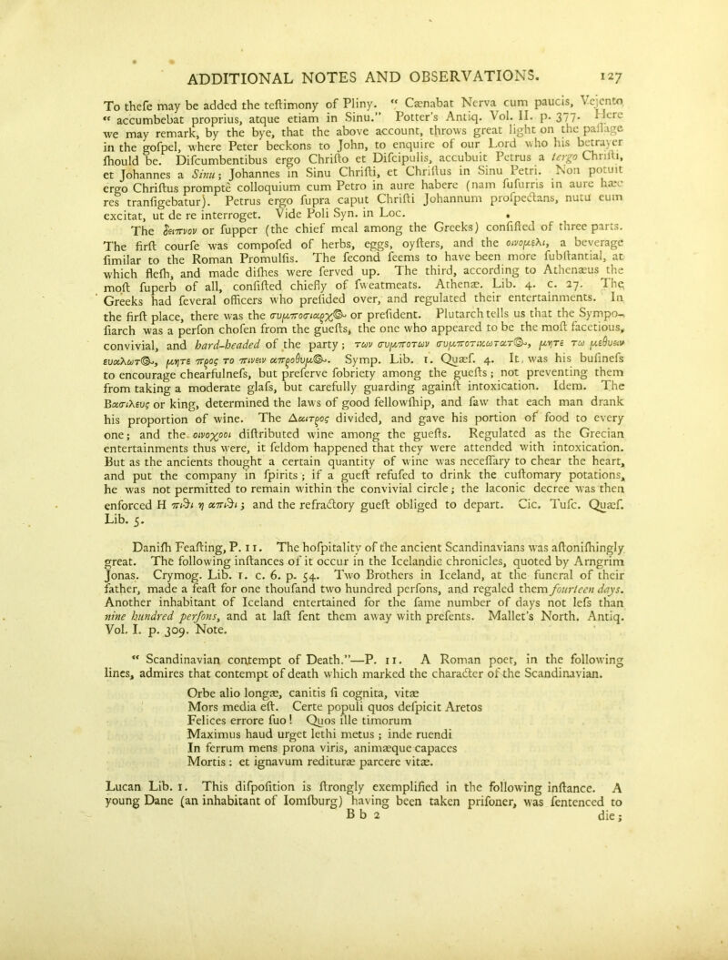 To thefe may be added the teftimony of Pliny. <f Caenabat Nerva cum paucis, Vejcnto. tc accumbebat proprius, atque etiam in Sinu.” Potter’s Antiq. Vol. II. p* 3 77* QCIX we may remark, by the bye, that the above account, throws great light on the pallage in the gofpel, where Peter beckons to John, to enquire of our Lord who his betrayer fhould be. Difcumbentibus ergo Chrifto et Difcipulis, accubuit Petrus a tergo Chriili, et Johannes a Sinu; Johannes in Sinu Chrifti, et Chriftus in Sinu Petri. Non potuit ergo Chriftus prompte colloquium cum Petro in aure habere (nam fufurris in aure haeo res tranfigebatur). Petrus ergo fupra caput Chrifti Johannum prolpectans, nu^u eum excitat, ut de re interroget. Vide Poli Syn. in Loc. • The Iwmov or fupper (the chief meal among the Greeks) confifted of three parts. The firft courfe was compofed of herbs, eggs, oyfters, and the oivopeXt, a beverage fimilar to the Roman Promulfis. The fecond feems to have been more fubftantial, at which flefh, and made difttes were ferved up. The third, according to Athenaeus the moft fuperb of all, confifted chiefly of fweatmeats. Athenae. Lib. 4* (-• 27. T>e * Greeks had feveral officers who prefided over, and regulated their entertainments. In the firft place, there was the cu[/,7ro<ricx.^^ or prefident. Plutarch tells us that the Sympo-. fiarch was a perfon chofen from the guefts, the one who appeared to be the mon facetious, convivial, and hard-headed of the party; rav <rv[X7T0Tuv (rvp7roTixuTUT<&, re tm peQvav £ua.\uT&>, fytviTS 7T(>os to Trivetv Symp. Lib. 1. Quaef. 4. It, was his bufinefs to encourage chearfulnefs, but preferve fobriety among the guefts ; not preventing them from taking a moderate glafs, but carefully guarding againft intoxication. Idem. The BacnXeug or king, determined the laws of good fellowfhip, and faw that each man drank his proportion of wine. The A curios divided, and gave his portion of food to every one; and the oivoyooi diftributed wine among the guefts. Regulated as the Grecian entertainments thus were, it feldom happened that they were attended with intoxication. But as the ancients thought a certain quantity of wine was necefiary to chear the heart, and put the company in fpirits ; if a gueft refufed to drink the cuftomary potations, he was not permitted to remain within the convivial circle; the laconic decree was then enforced H nr&t y onr&i; and the refradtory gueft obliged to depart. Cic. Tufc. Quaef. Lib. 5. Danifh Feafting, P. 11. The hofpitality of the ancient Scandinavians was aftoniftiingly great. The following inftances of it occur in the Icelandic chronicles, quoted by Arngrim Jonas. Crymog. Lib. t. c. 6. p. 54. Two Brothers in Iceland, at the funeral of their father, made a feaft for one thoufand two hundred perfons, and regaled them fourteen days. Another inhabitant of Iceland entertained for the fame number of days not lefs than nine hundred perfons, and at laft fent them away with prefents. Mallet’s North. Antiq. Vol, I. p. 309. Note. “ Scandinavian contempt of Death.”—P. 11. A Roman poet, in the following lines, admires that contempt of death which marked the character of the Scandinavian. Orbe alio longae, canitis fi cognita, vitae Mors media eft. Certe populi quos defpicit Aretos Felices errore fuo! Quos file timorum Maximus haud urget lethi metus ; inde ruendi In ferrum mens prona viris, animaeque capaces Mortis : et ignavum rediturae parcere vitae. Lucan Lib. 1. This difpofition is ftrongly exemplified in the following inftance. A young Dane (an inhabitant of Iomlburg) having been taken prifoner, was fentenced to B b 2 die;