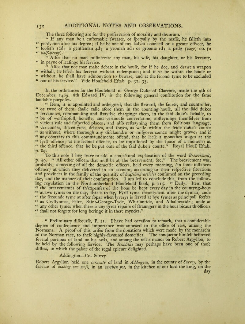 The three following are for the prefervation of morality and decorum. rf If any man be a cuftomable fwearer, or fpetyally by the malfe, he falleth into <c perdycion after his degree; if he be one of my ladyes councell or a greate offycer, he loofeth 12d; a gentleman ^.d; a yeoman 2d; or groome id; a padg {page) ob. {a “ half-penny). “ Alfoe that no man mifintreate any man, his wife, his daughter, or his fervante, <f in payne of leafinge his fervice. ” Alfoe that noe man make debate in the houfe, for if he doe, and drawe a weapon “ withall, he lefeth his fervyce without redemption ; and if yt be within the houfe or ff without, he fliall have admonytion to beware, and at the fecond tyme to be excluded “ out of his fervice.” Vide Houfehold Eftab. p. 32, 33. In the ordinances for the Houfehold of George Duke of Clarence, made the 9th of December, 1469, 8th Edward IV. is the following general conftitution for the fame laudable purpofes. “ Item, it is appointed and ordeigned, that the fteward, the faurer, and countroller, *f or twoe of them, fhalle calle afore them in the counting-houfe, all the faid dukes <c fervauntes, commanding and ftraytlye charginge them, in the faid duke’s behalfe, to ** be of worlhipfull, honefte, and vertuoufe converfation, abfteyninge themfelves from vicious rule and fufpecfted places ; and alfo reftrayning them from feditious language, ” variaunces, difcentyons, debates, and frayes, as welle within the feide dune’s courte “ as without, where thorough any difclaundre or mifgovernaunce might growe; and if  any contrary to this commaundmente offend, that he leefe a monethes wages at the *f fyrft offence ; at the fecond offence, to be imprifoned by the fpace of a moneth; at “ the third offence, that he be put oute of the faid duke’s courte.” Royal Houf. Eftab. p. 89. To this note I beg leave to add a conjectural explanation of the word Breavement, p. 49.  All other officers that muft be at the breavement, &c.” The breavement was, probably, a meeting of all the domeftic officers, held every morning, (in fome inftances oftener) at which they delivered in an account, according to their refpeCtive fituations and provinces in the family of the quantity of houfehold articles confumed on the preceding day, and the manner of their confumption. I am led to conclude this, from the follow- ing regulation in the Northumberland Houfehold Book, p. 115. <c Daily. Item that “ the breavementes of th’expenfez of the hous be kept every day in the countyng-hous “ at two tymes on the day, that is to fay, Fyrft tyme incontynent after the dynnar, ande “ the fecounde tyme at after fopar when lyverys is ferved at hye tymes as principall feeftes <f as Cryftynmas, Eftre, Saint-George-Tyde, Whitfontide, and Alhallowtide; ande at “ any other tymes when there is any great repaire of ftraungers in the hous bicaus th’officers “ fhall not forgett for long beringe it in there myndes.” “ Preliminary difcourfe, P. 11. I have had occafion to remark, that a confiderable degree of confequence and importance was annexed to the office of cook, among the Normans. A proof of this arifes from the donations which were made by the monarchs of the Norman race, to thefe highly-favoured domeftics. The conqueror himfelf bellowed feveral portions of land on his cooks, and among the reft a manor on Robert Argyllon, to be held by the following fervice. The Redditus may perhaps have been one of thofe difties, in which the palate of the regal epicure delighted. Addington—Co. Surrey. Robert Argyllon held one carucate of land in Addington, in the county of Surrey, by the fervice of making one mefs, in an earthen pot, in the kitchen of our lord the king, on the day