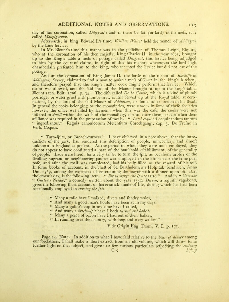 *33 day of his coronation, called Diligront; and if there be fat (or lard) in the mefs, it is called Maupigyrnun. Afterwards, in king Edward I.’s time. William Walcot held the manor of Addington by the fame fervice. In Mr. Blount’s time this manor was in the pofleffion of Thomas Leigh, Efquire, who at the coronation of his then majefty, King Charles II. in the year 166 r, brought up to the King’s table a mefs of pottage called Diligront, this fervice being adjudged to him by the court of claims, in right of this his manor; whereupon the lord high chamberlain prefented him to the king, who accepted the fervice but did not eat of the pottage. And at the coronation of King James II. the lorde of the manor of Bardolfe in Addington, Surrey, claimed to find a man to make a mefs of Grout in the king's kitchen ; and therefore prayed that the king’s matter cook might perform that fervice. Which claim was allowed, and the faid lord of the Manor brought it up to the king’s table. •Blount’s ten. Edit. 1786. p. 34. The difh called De la Grouts, which is a kind of plumb porridge, or water gruel with plumbs in it, is ftill ferved up at the Royal table, at coro- nations, by the lord of the faid Manor of Addintone, or fome other perfon in his head. In general the cooks belonging to the monatteries, were monksin fome of thefe focieties however, the office was filled by laymen : when this was the cafe, the cooks were not fuffered to dwell within the walls of the monattery, nor to enter them, except when their affiftance was required in the preparation of meals. tf Laid coqui ad coquinandum tantum “ ingrediantur.” Regula canonicorum Metenfium Chrodegangi, cap. 3. Du Frefne in Verb. Coquus. “ Turn-fpits, or Broach-turners.” I have obferved in a note above, that the intro- duction of the jack, has rendered this defcription of people, unneceflary, and almoft unknown in England at prefent. At the period in which they were moft employed, they do not appear to have conttituted a part of the houfehold eftablifhment, of the generality of people. Lads were hired, for a very trifle, to turn the fpit, as occafions arofe ; or the ftrolling vagrant or neighbouring pauper was employed in the kitchen for the fame pur- pofe, and after the roaft was compleated, had his belly filled as the reward of his toil. In fome books of account, in the cheft of St. Bartholemew's Hofpital, Sandwich, Anno Dni. 1569, among the expences of entertaining the mayor with a dinner upon St. Bar- tholomew's day, is the following item. “ For turnynge the Jpytte mid.” And in “ Garnmar “ Gurton s Needle, a comedy written about the year 1550, Diccon, a roguifh vagabond, gives the following ffiort account of his erratick mode of life, during which he had been occafionally employed in turning the fpit. “ Many a mile have I walked, divers and fundry wares, *c And many a good man’s houfe have been at in my days. “ Many a goffip’s cup in my time have I tatted, “ And many a broche-fpit have I both turned and bajled. “ Many a peece of bacon have I had out of their balkes, “ In running over the country, with long and wery walkes.” Vide Origin Eng. Dram. V. I. p. 171. Page 24. Note. In addition to what I have faid relative to the hour of dinner among our forefathers, I {hall make a fhort extract from an old volume, which will throw fome further light on that fubject, and give us a few curious particulars refpefting the culinary C c hifiory