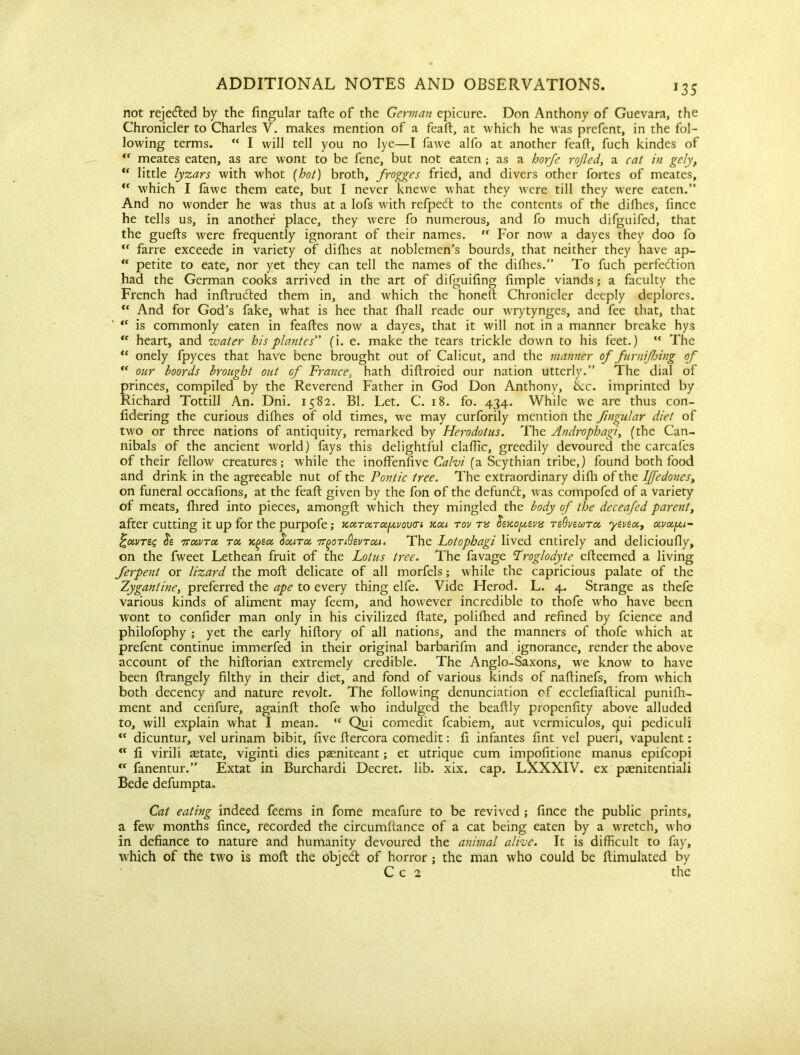 *35 not rejected by the fingular tafte of the German epicure. Don Anthony of Guevara, the Chronicler to Charles V. makes mention of a feaft, at which he was prefent, in the fol- lowing terms. “ I will tell you no lye—I fawe alfo at another feaft, fuch kindes of “ meates eaten, as are wont to be fene, but not eaten ; as a horfe rojled, a cat in gely, <c little lyzars with whot (hot) broth, frogges fried, and divers other fortes of meates,  which I fawe them eate, but I never knewe what they were till they were eaten.” And no wonder he was thus at a lofs with refpedl to the contents of the difties, lince he tells us, in another place, they were fo numerous, and fo much difguifed, that the guefts were frequently ignorant of their names. rf For now a dayes they doo fo u farre exceede in variety of difties at noblemen’s bourds, that neither they have ap- “ petite to eate, nor yet they can tell the names of the dirties.” To fuch perfection had the German cooks arrived in the art of difguifing fimple viands; a faculty the French had inftruCled them in, and which the lionelt Chronicler deeply deplores. ** And for God’s fake, what is hee that ftiall reade our wrytynges, and fee that, that <c is commonly eaten in feaftes now a dayes, that it will not in a manner breake hys “ heart, and water his plantes” (i. e. make the tears trickle down to his feet.) “ The “ onely fpyces that have bene brought out of Calicut, and the manner of fnrnijhing of “ our boords brought out of France, hath diftroied our nation utterly.” The dial of princes, compiled by the Reverend Father in God Don Anthony, ike. imprinted by Richard Tottill An. Dni. 1582. Bl. Let. C. 18. fo. 434. While we are thus con- fidering the curious dirties of old times, we may curforily mention the fingular diet of two or three nations of antiquity, remarked by Herodotus. The Androphagi, (the Can- nibals of the ancient world) fays this delightful clartic, greedily devoured the carcafes of their fellow creatures; while the inoffenlive Calvi (a Scythian tribe,) found both food and drink in the agreeable nut of the Pontic tree. The extraordinary difli of the lffedones> on funeral occafions, at the feaft given by the fon of the defundl, was compofed of a variety of meats. Aired into pieces, amongft which they mingled the body of the deceafed parent> after cutting it up for the purpofe; kxtctTOifxvovert kxi tov tx vx tsOvsxtx yevex, xvxp,i~ ('uvreg <5s ttxvtx tx k^sx fixiTx 7T()0Ti6evTxi. The Lotophagi lived entirely and delicioufly, on the fweet Lethean fruit of the Lotus tree. The favage Troglodyte efteemed a living ferpent or lizard the moft delicate of all morfels; while the capricious palate of the Zygantine, preferred the ape to every thing elfe. Vide Herod. L. 4. Strange as thefe various kinds of aliment may feem, and however incredible to thofe who have been wont to confider man only in his civilized ftate, polifhed and refined by fcience and philofophy ; yet the early hiftory of all nations, and the manners of thofe which at prefent continue immerfed in their original barbarifm and ignorance, render the above account of the hiftorian extremely credible. The Anglo-Saxons, we know to have been ftrangely filthy in their diet, and fond of various kinds of naftinefs, from which both decency and nature revolt. The following denunciation cf ecclefiaftical punifh- ment and cerifure, againft thofe who indulged the beaftly propenfity above alluded to, will explain what I mean. “ Qui comedit fcabiem, aut vermiculos, qui pediculi “ dicuntur, vel urinam bibit, five ftercora comedit: ft infantes fint vel pueri, vapulent: “ li virili aetate, viginti dies pzeniteant; et utrique cum impofitione manus epifeopi “ fanentur.” Extat in Burchardi Decret. lib. xix. cap. LXXXIV. ex paenitentiali Bede defumpta. Cat eating indeed feems in fome meafure to be revived ; fince the public prints, a few months fince, recorded the circumftance of a cat being eaten by a wretch, who in defiance to nature and humanity devoured the animal alive. It is difficult to fay, which of the two is moft the obie<ft of horror : the man who could be ftimulatcd by C c 2 the