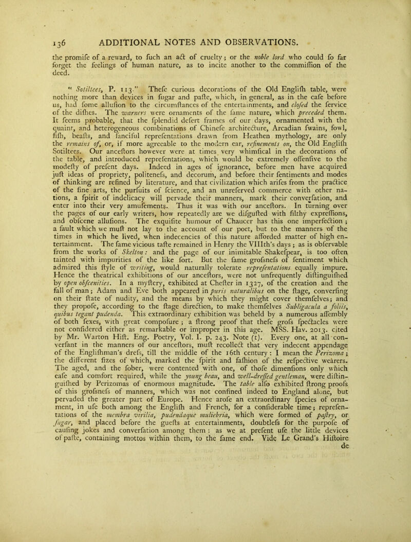 the promife of a reward, to fuch an aft of cruelty; or the noble lord who could fo far forget the feelings of human nature, as to incite another to the commiftion of the deed. “ Sotiltees, P. 113.” Thefe curious decorations of the Old Englifh table, were nothing more than devices in fugar and pafte, which, in general, as in the cafe before us, had fome allufion to the circumftances of the entertainments, and clofed the fervice of the difhes. The warners were ornaments of the fame nature, which preceded them. It feems probable, that the fplendid defert frames of our days, ornamented with the quaint, and heterogeneous combinations of Chinefe architeflure, Arcadian fwains, fowl, fifh, beads, and fanciful reprefentations drawn from Heathen mythology, are only the remains of, or, if more agreeable to the modern ear, refinements on, the Old Englifh Sotiltees. Our anceftors however were at times very whimfical in the decorations of the table, and introduced reprefentations, which would be extremely offenfive to the modefty of prefent days. Indeed in ages of ignorance, before men have acquired juft ideas of propriety, politenefs, and decorum, and before their fentiments and modes of thinking are refined by literature, and that civilization which arifes from the practice of the fine arts, the purfuits of fcience, and an unreferved commerce with other na- tions, a fpirit of indelicacy will pervade their manners, mark their converfation, and enter into their very amufement?. Thus it was w'ith our anceftors. In turning over the pages of our early writers, how repeatedly are we difgufted with filthy expreffions, and obfcene allufions. The exquifite humour of Chaucer has this one imperfection ; a fault which we muft not lay to the account of our poet, but to the manners of the times in which he lived, when indecencies of this nature afforded matter of high en- tertainment. The fame vicious tafte remained in Henry the Vlllth’s days ; as is obfervable from the works of Skelton: and the page of our inimitable Shakefpear, is too often tainted with impurities of the like fort. But the fame grofsnefs of fentiment which admired this ftyle of zvriting, would naturally tolerate reprefentations equally impure. Hence the theatrical exhibitions of our anceftors, were not unfrequently diftinguifhed by open obfcenities. In a myftery, exhibited at Chefter in 1327, of the creation and the fall of man; Adam and Eve both appeared m pur is naturalibus on the fiage, converfing on their ftate of nudity, and the means by which they might cover themfelves; and they propofe, according to the fiage direction, to make themfelves Subligacula a foliis, quibus tegant pudenda. This extraordinary exhibition was beheld by a numerous aflembly of both fexes, with great compofure ; a firong proof that thefe grofs fpecfiacles were not confidered either as remarkable or improper in this age. MSS. Hav. 2013. cited by Mr. Warton Hift. Eng. Poetry, Voh I. p. 243. Note (t). Every one, at all con- verfant in the manners of our anceftors, muft recoiled; that very indecent appendage of the Englifhman’s drefs, till the middle of the 16th century: I mean the Perizoma ; the different fizes of which, marked the fpirit and fafhion of the refpedive wearers. The aged, and the fober, were contented with one, of thofe dimenfions only which eafe and comfort required, while the young beau, and zvell-dreffed gentleman, were diftin- guifhed by Perizomas of enormous magnitude. The table alfo exhibited ftrong proofs of this grofsnefs of manners, which was not confined indeed to England alone, but pervaded the greater part of Europe. Hence arofe an extraordinary fpecies of orna- ment, in ufe both among the Englifh and French, for a confiderable time; reprefen- tations of the membra virilia, pudendaque muliebria, which w’ere formed of paftry, or fugar, and placed before the guefts at entertainments, doubtlefs for the purpofe of caufing jokes and converfation among them : as we at prefent ufe the little devices of pafte, containing mottos within them, to the fame end. Vide Le Grand’s Hiftoire