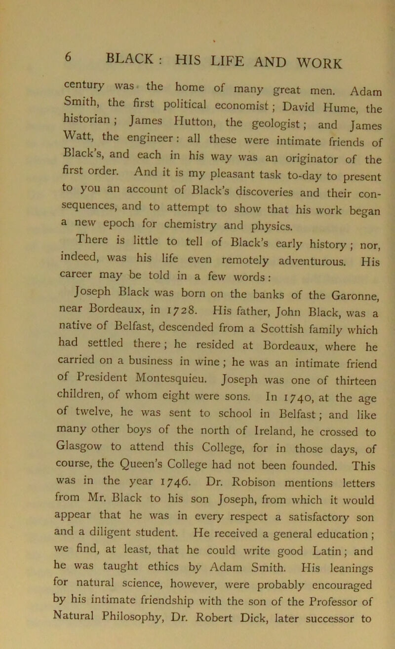 century was the home of many great men. Adam Smith, the first political economist; David Hume, the historian; James Hutton, the geologist; and James Watt, the engineer: all these were intimate friends of Black s, and each in his way was an originator of the first order. And it is my pleasant task to-day to present to you an account of Black’s discoveries and their con- sequences, and to attempt to show that his work began a new epoch for chemistry and physics. There is little to tell of Black’s early history; nor, indeed, was his life even remotely adventurous. His career may be told in a few words: Joseph Black was born on the banks of the Garonne, near Bordeaux, in 1728. His father, John Black, was a native of Belfast, descended from a Scottish family which had settled there; he resided at Bordeaux, where he carried on a business in wine ; he was an intimate friend of President Montesquieu. Joseph was one of thirteen children, of whom eight were sons. In 1740, at the age of twelve, he was sent to school in Belfast; and like many other boys of the north of Ireland, he crossed to Glasgow to attend this College, for in those days, of course, the Queen’s College had not been founded. This was in the year 1746. Dr. Robison mentions letters from Mr. Black to his son Joseph, from which it would appear that he was in every respect a satisfactory son and a diligent student. He received a general education ; we find, at least, that he could write good Latin; and he was taught ethics by Adam Smith. His leanings for natural science, however, were probably encouraged by his intimate friendship with the son of the Professor of Natural Philosophy, Dr. Robert Dick, later successor to
