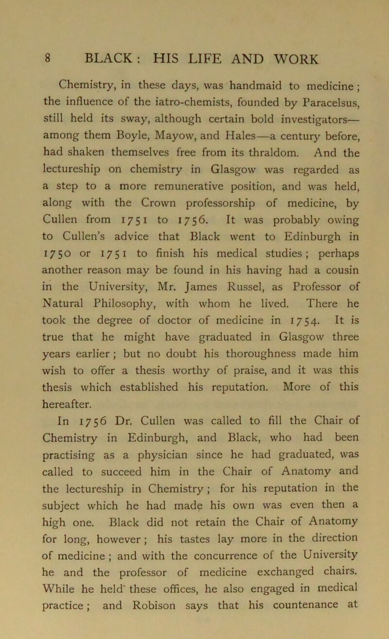 Chemistry, in these days, was handmaid to medicine ; the influence of the iatro-chemists, founded by Paracelsus, still held its sway, although certain bold investigators— among them Boyle, Mayow, and Hales—a century before, had shaken themselves free from its thraldom. And the lectureship on chemistry in Glasgow was regarded as a step to a more remunerative position, and was held, along with the Crown professorship of medicine, by Cullen from 1751 to 1756. It was probably owing to Cullen’s advice that Black went to Edinburgh in 1750 or 1751 to finish his medical studies; perhaps another reason may be found in his having had a cousin in the University, Mr. James Russel, as Professor of Natural Philosophy, with whom he lived. There he took the degree of doctor of medicine in 1754. It is true that he might have graduated in Glasgow three years earlier ; but no doubt his thoroughness made him wish to offer a thesis worthy of praise, and it was this thesis which established his reputation. More of this hereafter. In 1756 Dr. Cullen was called to fill the Chair of Chemistry in Edinburgh, and Black, who had been practising as a physician since he had graduated, was called to succeed him in the Chair of Anatomy and the lectureship in Chemistry ; for his reputation in the subject which he had made his own was even then a high one. Black did not retain the Chair of Anatomy for long, however ; his tastes lay more in the direction of medicine ; and with the concurrence of the University he and the professor of medicine exchanged chairs. While he held' these offices, he also engaged in medical practice; and Robison says that his countenance at