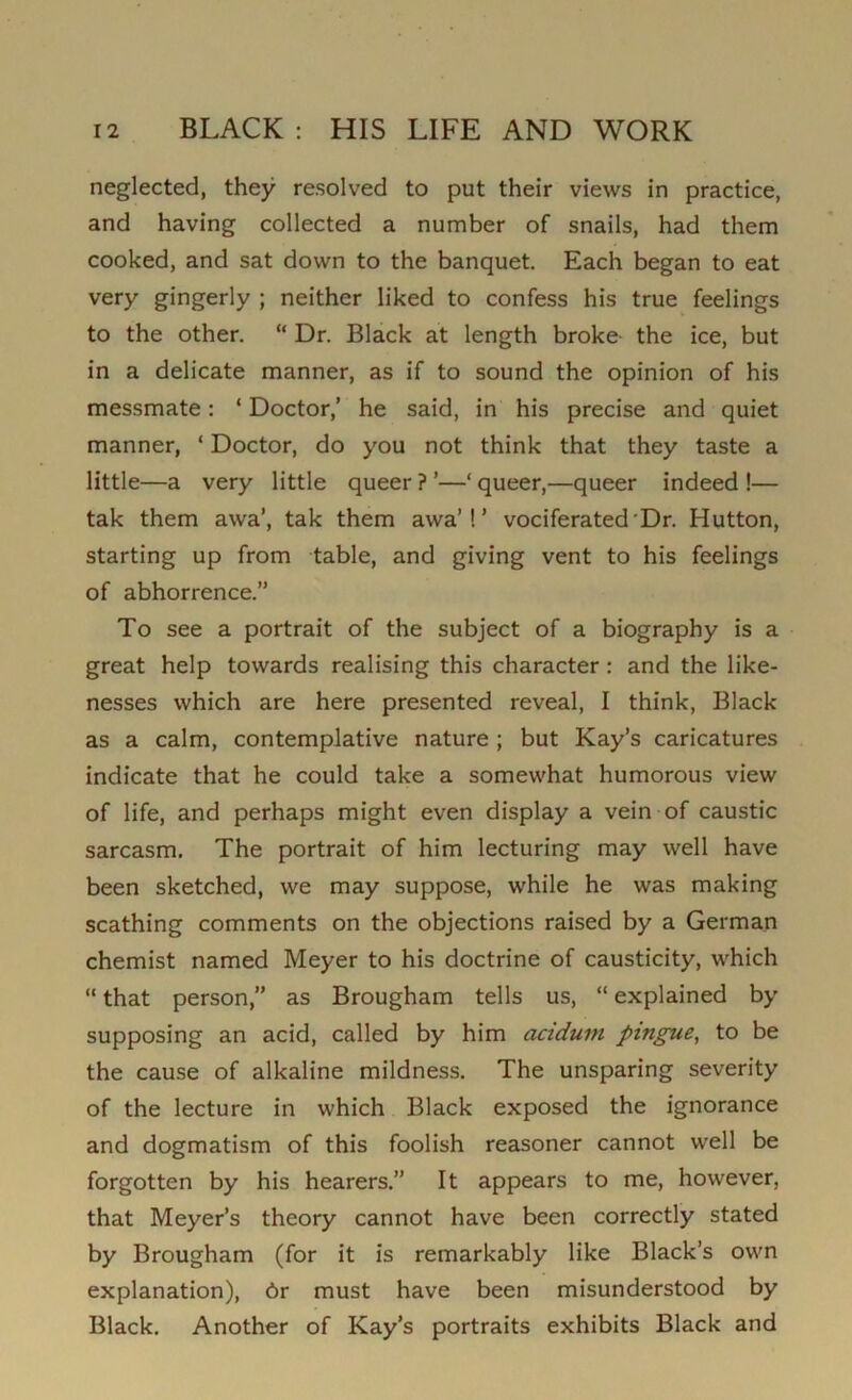 neglected, they resolved to put their views in practice, and having collected a number of snails, had them cooked, and sat down to the banquet. Each began to eat very gingerly ; neither liked to confess his true feelings to the other. “ Dr. Black at length broke the ice, but in a delicate manner, as if to sound the opinion of his messmate: ‘ Doctor,’ he said, in his precise and quiet manner, ‘ Doctor, do you not think that they taste a little—a very little queer ? ’—‘ queer,—queer indeed !— tak them awa’, tak them awa'! ’ vociferated Dr. Hutton, starting up from table, and giving vent to his feelings of abhorrence.” To see a portrait of the subject of a biography is a great help towards realising this character : and the like- nesses which are here presented reveal, I think, Black as a calm, contemplative nature ; but Kay’s caricatures indicate that he could take a somewhat humorous view of life, and perhaps might even display a vein of caustic sarcasm. The portrait of him lecturing may well have been sketched, we may suppose, while he was making scathing comments on the objections raised by a German chemist named Meyer to his doctrine of causticity, which “ that person,” as Brougham tells us, “ explained by supposing an acid, called by him aciduin pingue, to be the cause of alkaline mildness. The unsparing severity of the lecture in which Black exposed the ignorance and dogmatism of this foolish reasoner cannot well be forgotten by his hearers.” It appears to me, however, that Meyer’s theory cannot have been correctly stated by Brougham (for it is remarkably like Black’s own explanation), 6r must have been misunderstood by Black. Another of Kay’s portraits exhibits Black and