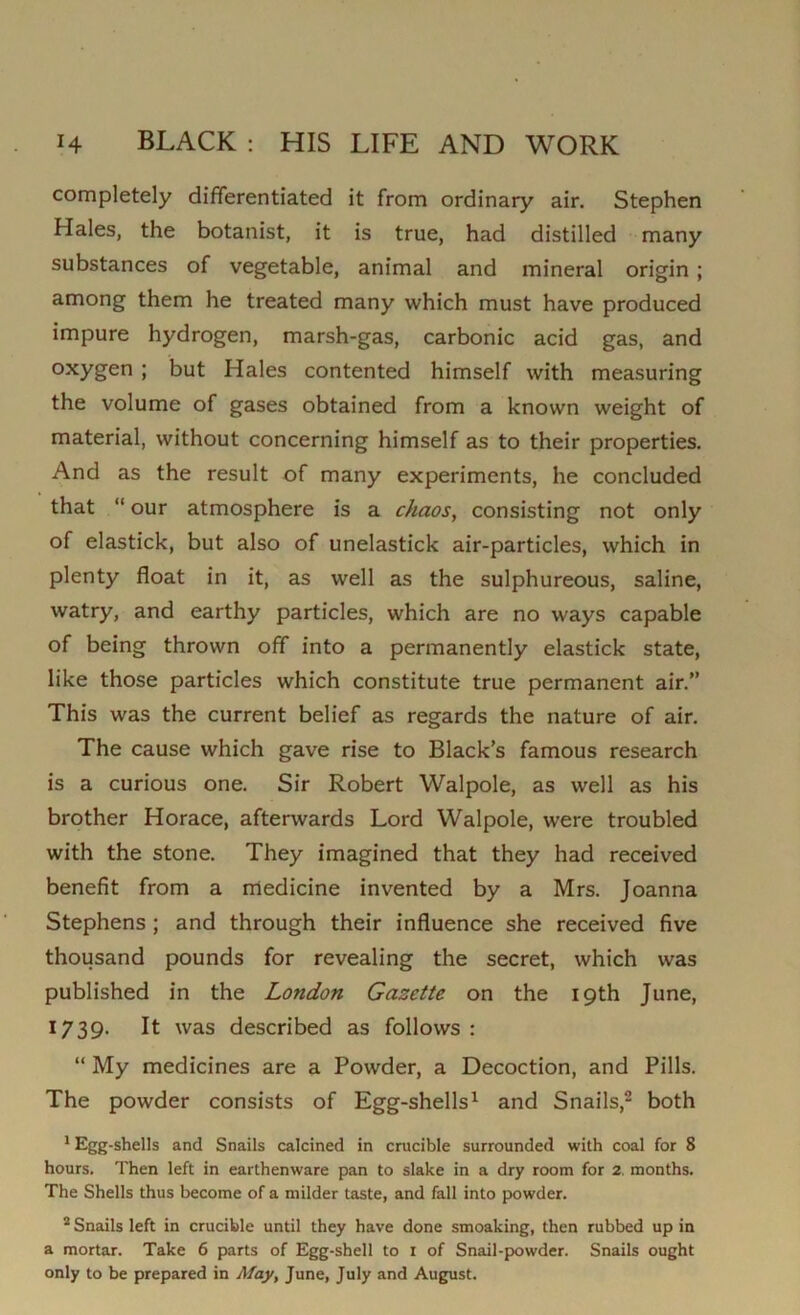 completely differentiated it from ordinary air. Stephen Hales, the botanist, it is true, had distilled many substances of vegetable, animal and mineral origin ; among them he treated many which must have produced impure hydrogen, marsh-gas, carbonic acid gas, and oxygen ; but Hales contented himself with measuring the volume of gases obtained from a known weight of material, without concerning himself as to their properties. And as the result of many experiments, he concluded that “ our atmosphere is a chaos, consisting not only of elastick, but also of unelastick air-particles, which in plenty float in it, as well as the sulphureous, saline, watry, and earthy particles, which are no ways capable of being thrown off into a permanently elastick state, like those particles which constitute true permanent air.” This was the current belief as regards the nature of air. The cause which gave rise to Black’s famous research is a curious one. Sir Robert Walpole, as well as his brother Horace, afterwards Lord Walpole, were troubled with the stone. They imagined that they had received benefit from a medicine invented by a Mrs. Joanna Stephens ; and through their influence she received five thousand pounds for revealing the secret, which was published in the London Gazette on the 19th June, 1739. It was described as follows : “ My medicines are a Powder, a Decoction, and Pills. The powder consists of Egg-shells1 and Snails,2 both 1 Egg-shells and Snails calcined in crucible surrounded with coal for 8 hours. Then left in earthenware pan to slake in a dry room for 2. months. The Shells thus become of a milder taste, and fall into powder. 2 Snails left in crucible until they have done smoaking, then rubbed up in a mortar. Take 6 parts of Egg-shell to i of Snail-powder. Snails ought only to be prepared in May, June, July and August.