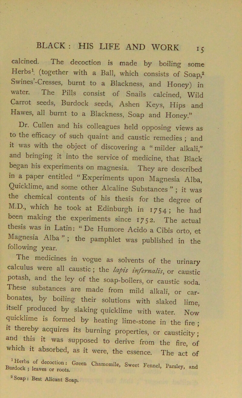 calcined. The decoction is made by boiling some Herbs1 (together with a Ball, which consists of Soap,2 Swines’-Cresses, burnt to a Blackness, and Honey) in water. The Pills consist of Snails calcined, Wild Carrot seeds, Burdock seeds, Ashen Keys, Hips and Hawes, all burnt to a Blackness, Soap and Honey.” Dr. Cullen and his colleagues held opposing views as to the efficacy of such quaint and caustic remedies ; and it was with the object of discovering a “milder alkali,” and bringing it into the service of medicine, that Black began his experiments on magnesia. They are described in a paper entitled “ Experiments upon Magnesia Alba, Quicklime, and some other Alcaline Substances ” ; it was the chemical contents of his thesis for the degree of M.D, which he took at Edinburgh in 1754; he had been making the experiments since 1752. The actual thesis was in Latin: “ De Humore Acido a Cibis orto, et Magnesia Alba ” ; the pamphlet was published in the following year. The medicines in vogue as solvents of the urinary calculus were all caustic ; the lapis inf emails, or caustic potash, and the ley of the soap-boilers, or caustic soda. These substances are made from mild alkali, or car- bonates, by boiling their solutions with slaked lime, itself produced by slaking quicklime with water. Now quicklime is formed by heating lime-stone in the fire ; it thereby acquires its burning properties, or causticity and this it was supposed to derive from the fire, of which it absorbed, as it were, the essence. The act of buChamomile’Sweet Fennd’- “ Soap : Best Alicant Soap.