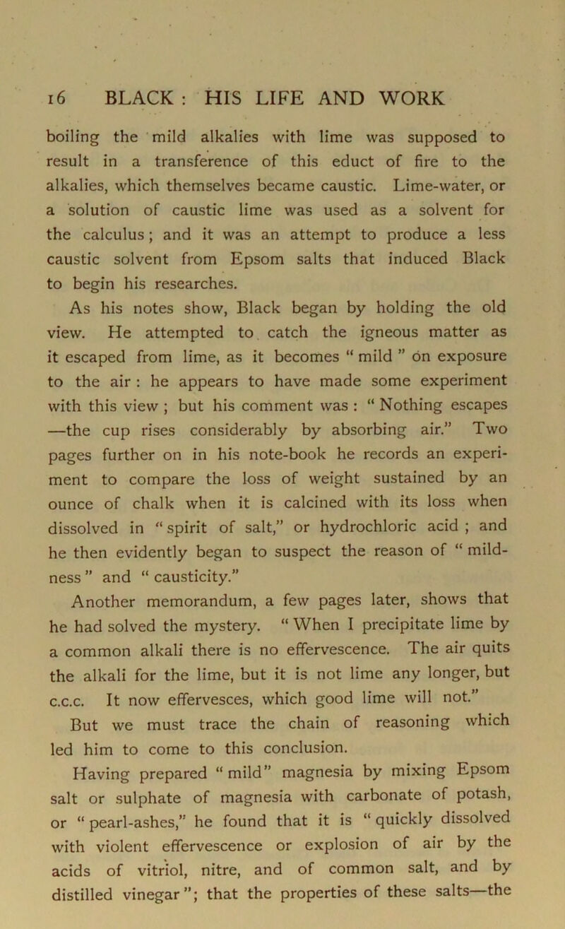 boiling the mild alkalies with lime was supposed to result in a transference of this educt of fire to the alkalies, which themselves became caustic. Lime-water, or a solution of caustic lime was used as a solvent for the calculus; and it was an attempt to produce a less caustic solvent from Epsom salts that induced Black to begin his researches. As his notes show, Black began by holding the old view. He attempted to catch the igneous matter as it escaped from lime, as it becomes “ mild ” bn exposure to the air : he appears to have made some experiment with this view ; but his comment was : “ Nothing escapes —the cup rises considerably by absorbing air.” Two pages further on in his note-book he records an experi- ment to compare the loss of weight sustained by an ounce of chalk when it is calcined with its loss when dissolved in “ spirit of salt,” or hydrochloric acid ; and he then evidently began to suspect the reason of “ mild- ness ” and “ causticity.” Another memorandum, a few pages later, shows that he had solved the mystery. “ When I precipitate lime by a common alkali there is no effervescence. The air quits the alkali for the lime, but it is not lime any longer, but c.c.c. It now effervesces, which good lime will not.” But we must trace the chain of reasoning which led him to come to this conclusion. Having prepared “mild” magnesia by mixing Epsom salt or sulphate of magnesia with carbonate of potash, or “pearl-ashes,” he found that it is “quickly dissolved with violent effervescence or explosion of air by the acids of vitriol, nitre, and of common salt, and by distilled vinegar”; that the properties of these salts the