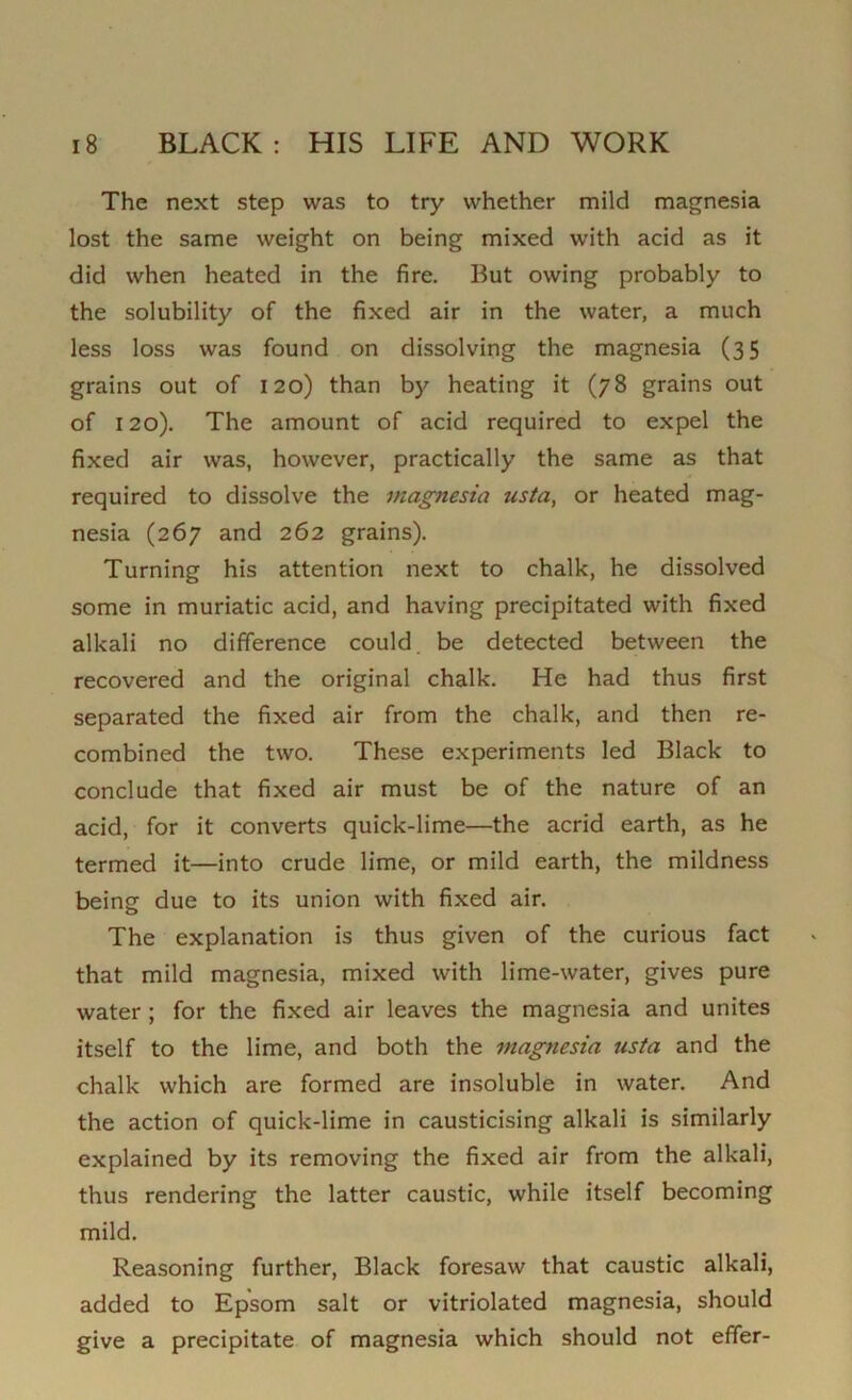 The next step was to try whether mild magnesia lost the same weight on being mixed with acid as it did when heated in the fire. But owing probably to the solubility of the fixed air in the water, a much less loss was found on dissolving the magnesia (35 grains out of 120) than by heating it (78 grains out of 120). The amount of acid required to expel the fixed air was, however, practically the same as that required to dissolve the magnesia usta, or heated mag- nesia (267 and 262 grains). Turning his attention next to chalk, he dissolved some in muriatic acid, and having precipitated with fixed alkali no difference could be detected between the recovered and the original chalk. He had thus first separated the fixed air from the chalk, and then re- combined the two. These experiments led Black to conclude that fixed air must be of the nature of an acid, for it converts quick-lime—the acrid earth, as he termed it—into crude lime, or mild earth, the mildness being due to its union with fixed air. The explanation is thus given of the curious fact that mild magnesia, mixed with lime-water, gives pure water ; for the fixed air leaves the magnesia and unites itself to the lime, and both the magnesia usta and the chalk which are formed are insoluble in water. And the action of quick-lime in causticising alkali is similarly explained by its removing the fixed air from the alkali, thus rendering the latter caustic, while itself becoming mild. Reasoning further, Black foresaw that caustic alkali, added to Epsom salt or vitriolated magnesia, should give a precipitate of magnesia which should not effer-