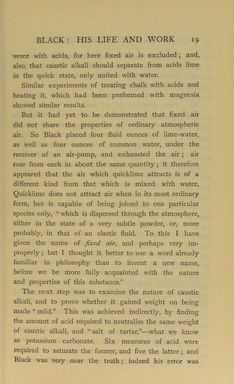 vesce with acids, for here fixed air is excluded ; and, also, that caustic alkali should separate from acids lime in the quick state, only united with water. Similar experiments of treating chalk with acids and heating it, which had been performed with magnesia showed similar results. But it had yet to be demonstrated that fixed air did not share the properties of ordinary atmospheric air. So Black placed four fluid ounces of lime-water, as well as four ounces of common water, under the receiver of an air-pump, and exhausted the air ; air rose from each in about the same quantity ; it therefore appeared that the air which quicklime attracts is of a different kind from that which is mixed with water. Quicklime does not attract air when in its most ordinary form, but is capable of being joined to one particular species only, “ which is dispersed through the atmosphere, either in the state of a very subtle powder, or, more probably, in that of an elastic fluid. To this I have given the name of fixed air, and perhaps very im- properly ; but I thought it better to use a word already familiar in philosophy than to invent a new name, before we be more fully acquainted with the nature and properties of this substance.” The next step was to examine the nature of caustic alkali, and to prove whether it gained weight on being made “ mild.” This was achieved indirectly, by finding the amount of acid required to neutralise the same weight of caustic alkali, and “salt of tartar,”—what we know as potassium carbonate. Six measures of acid were required to saturate the former, and five the latter ; and Black was very near the truth; indeed his error was