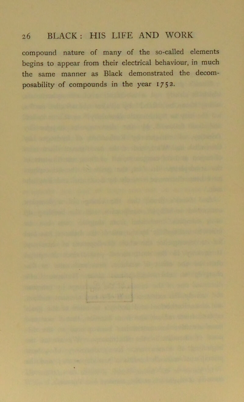 compound nature of many of the so-called elements begins to appear from their electrical behaviour, in much the same manner as Black demonstrated the decom- posability of compounds in the year 1752.