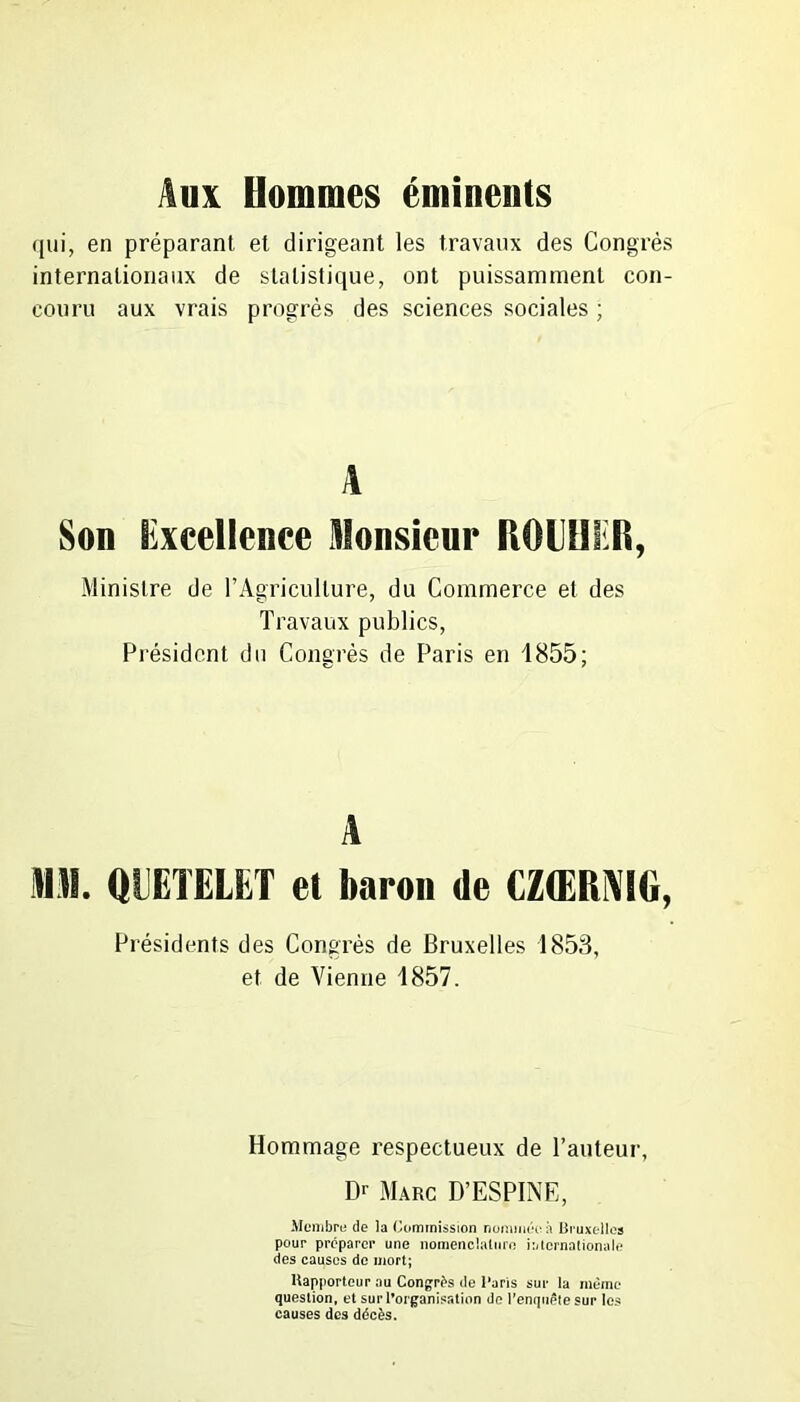 Aux Hommes éminents qui, en préparant et dirigeant les travaux des Congrès internationaux de statistique, ont puissamment con- couru aux vrais progrès des sciences sociales ; A Son lixcellence Monsieur liOUlUI, Ministre de l’Agriculture, du Commerce et des Travaux publics, Président du Congrès de Paris en 1855; A MH. QUETELET et baron de CZŒRNIG, Présidents des Congrès de Bruxelles 1853, et de Vienne 1857. Hommage respectueux de l’auteur, Dr Marc D’ESPINE, Membre de la Commission nommée à Bruxelles pour préparer une nomenclature internationale des causes de mort; Rapporteur ou Congrès de l’aris sur la meme question, et sur l’organisation de l’enquête sur les causes des décès.