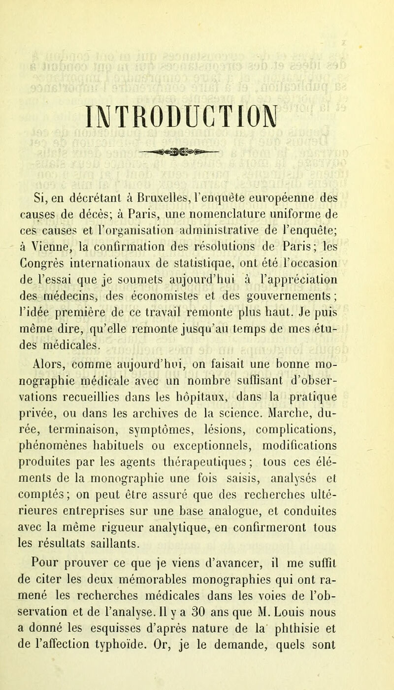INTRODUCTION Si, en décrétant à Bruxelles, l’enquête européenne des causes de décès; à Paris, une nomenclature uniforme de ces causes et l’organisation administrative de l’enquête; à Vienne, la confirmation des résolutions de Paris; les Congrès internationaux de statistique, ont été l’occasion de l’essai que je soumets aujourd’hui à l’appréciation des médecins, des économistes et des gouvernements ; l’idée première de ce travail remonte plus haut. Je puis même dire, qu’elle remonte jusqu’au temps de mes étu- des médicales. Alors, comme aujourd’hui, on faisait une bonne mo- nographie médicale avec un nombre suffisant d’obser- vations recueillies dans les hôpitaux, dans la pratique privée, ou dans les archives de la science. Marche, du- rée, terminaison, symptômes, lésions, complications, phénomènes habituels ou exceptionnels, modifications produites par les agents thérapeutiques; tous ces élé- ments de la monographie une fois saisis, analysés et comptés ; on peut être assuré que des recherches ulté- rieures entreprises sur une base analogue, et conduites avec la même rigueur analytique, en confirmeront tous les résultats saillants. Pour prouver ce que je viens d’avancer, il me suffit de citer les deux mémorables monographies qui ont ra- mené les recherches médicales dans les voies de l’ob- servation et de l’analyse. Il y a 30 ans que M. Louis nous a donné les esquisses d’après nature de la phthisie et de l’affection typhoïde. Or, je le demande, quels sont