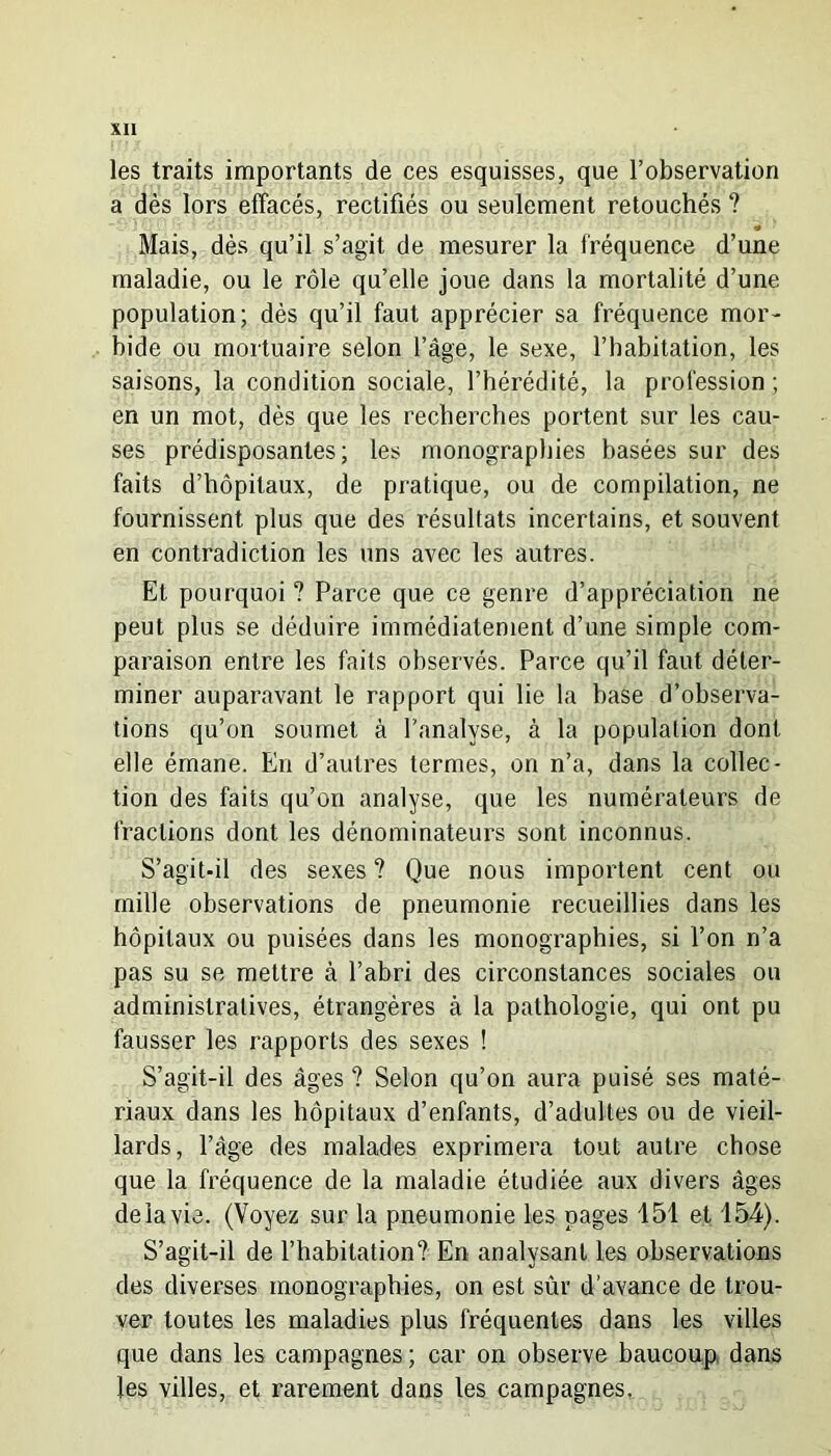 les traits importants de ces esquisses, que l’observation a dès lors effacés, rectifiés ou seulement retouchés ? •é Mais, dès qu’il s’agit de mesurer la fréquence d’une maladie, ou le rôle qu’elle joue dans la mortalité d’une population; dès qu’il faut apprécier sa fréquence mor- bide ou mortuaire selon l’âge, le sexe, l’habitation, les saisons, la condition sociale, l’hérédité, la profession ; en un mot, dès que les recherches portent sur les cau- ses prédisposantes; les monographies basées sur des faits d’hôpitaux, de pratique, ou de compilation, ne fournissent plus que des résultats incertains, et souvent en contradiction les uns avec les autres. Et pourquoi ? Parce que ce genre d’appréciation ne peut plus se déduire immédiatement d’une simple com- paraison entre les faits observés. Parce qu’il faut déter- miner auparavant le rapport qui lie la base d’observa- tions qu’on soumet à l’analyse, à la population dont elle émane. Eu d’autres termes, on n’a, dans la collec- tion des faits qu’on analyse, que les numérateurs de fractions dont les dénominateurs sont inconnus. S’agit-il des sexes ? Que nous importent cent ou mille observations de pneumonie recueillies dans les hôpitaux ou puisées dans les monographies, si l’on n’a pas su se mettre à l’abri des circonstances sociales ou administratives, étrangères à la pathologie, qui ont pu fausser les rapports des sexes ! S’agit-il des âges ? Selon qu’on aura puisé ses maté- riaux dans les hôpitaux d’enfants, d’adultes ou de vieil- lards, Page des malades exprimera tout autre chose que la fréquence de la maladie étudiée aux divers âges de la vie. (Voyez sur la pneumonie les pages 151 et 154). S’agit-il de l’habitation? En analysant les observations des diverses monographies, on est sûr d’avance de trou- ver toutes les maladies plus fréquentes dans les villes que dans les campagnes ; car on observe baucoup dans les villes, et rarement dans les campagnes.