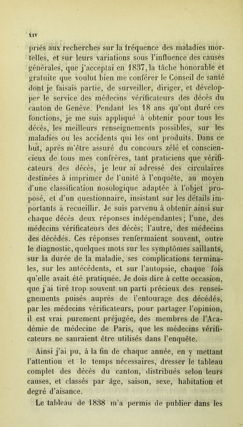 priés aux recherches sur la fréquence des maladies mor- telles, et sur leurs variations sous l’influence des causes générales, que j’acceptai en 1837,1a tâche honorable et gratuite que voulut bien me conférer le Conseil de santé dont je faisais partie, de surveiller, diriger, et dévelop- per le service des médecins vérificateurs des décès du canton de Genève. Pendant les 18 ans qu’ont, duré ces fonctions, je me suis appliqué à obtenir pour tous les décès, les meilleurs renseignements possibles, sur les maladies ou les accidents qui les ont produits. Dans ce but, après m’être assuré du concours zélé et conscien- cieux de tous mes confrères, tant praticiens que vérifi- cateurs des décès, je leur ai adressé des circulaires destinées à imprimer de l’unité à l’enquête, au moyen d’une classification nosologique adaptée à l’objet pro- posé, et d’un questionnaire, insistant sur les détails im- portants à recueillir. Je suis parvenu à obtenir ainsi sur chaque décès deux réponses indépendantes; l’une, des médecins vérificateurs des décès; l’autre, des médecins des décédés. Ces réponses renfermaient souvent, outre le diagnostic, quelques mots sur les symptômes saillants, sur la durée de la maladie, ses complications termina- les, sur les antécédents, et sur l’autopsie, chaque fois qu’elle avait été pratiquée. Je dois dire à cette occasion, que j’ai tiré trop souvent un parti précieux des rensei- gnements puisés auprès de l’entourage des décédés, par les médecins vérificateurs, pour partager l’opinion, il est vrai purement préjugée, des membres de l’Aca- démie de médecine de Paris, que les médecins vérifi- cateurs ne sauraient être utilisés dans l’enquête. Ainsi j’ai pu, à la fin de chaque année, en y mettant l’attention et le temps nécessaires, dresser le tableau complet des décès du canton, distribués selon leurs causes, et classés par âge, saison, sexe, habitation et degré d’aisance. Le tableau de 1838 m'a permis de publier dans les