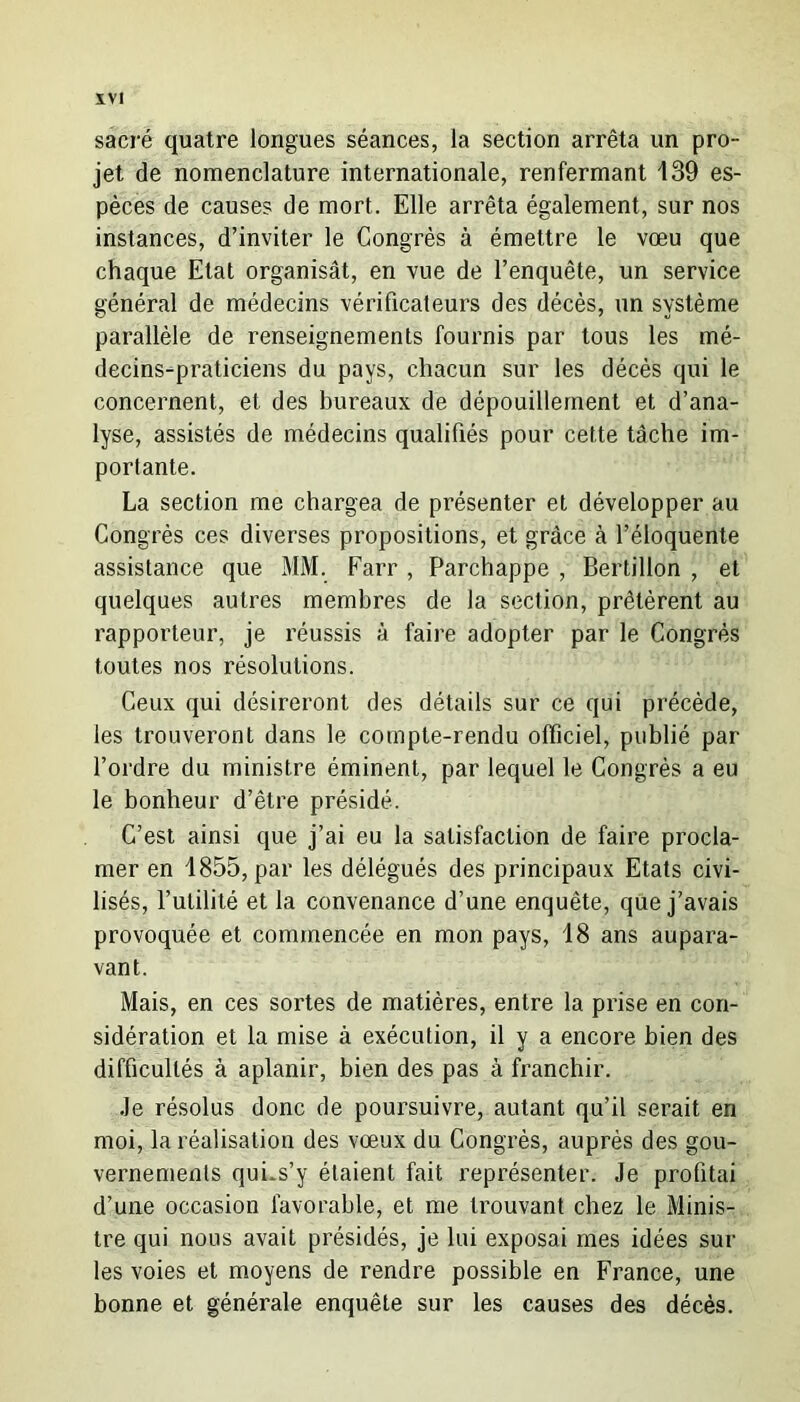 ÏVI sacré quatre longues séances, la section arrêta un pro- jet de nomenclature internationale, renfermant 139 es- pèces de causes de mort. Elle arrêta également, sur nos instances, d’inviter le Congrès à émettre le vœu que chaque Etat organisât, en vue de l’enquête, un service général de médecins vérificateurs des décès, un système parallèle de renseignements fournis par tous les mé- decins-praticiens du pays, chacun sur les décès qui le concernent, et des bureaux de dépouillement et d’ana- lyse, assistés de médecins qualifiés pour cette tâche im- portante. La section me chargea de présenter et développer au Congrès ces diverses propositions, et grâce à l’éloquente assistance que MM. Farr , Parchappe , Bertillon , et quelques autres membres de la section, prêtèrent au rapporteur, je réussis à faire adopter par le Congrès toutes nos résolutions. Ceux qui désireront des détails sur ce qui précède, les trouveront dans le compte-rendu officiel, publié par l’ordre du ministre éminent, par lequel le Congrès a eu le bonheur d’être présidé. C’est ainsi que j’ai eu la satisfaction de faire procla- mer en 1855, par les délégués des principaux Etats civi- lisés, l’utilité et la convenance d’une enquête, que j’avais provoquée et commencée en mon pays, 18 ans aupara- vant. Mais, en ces sortes de matières, entre la prise en con- sidération et la mise à exécution, il y a encore bien des difficultés à aplanir, bien des pas à franchir. Je résolus donc de poursuivre, autant qu’il serait en moi, la réalisation des vœux du Congrès, auprès des gou- vernements qui.s’y étaient fait représenter. Je profitai d’une occasion favorable, et me trouvant chez le Minis- tre qui nous avait présidés, je lui exposai mes idées sur les voies et moyens de rendre possible en France, une bonne et générale enquête sur les causes des décès.