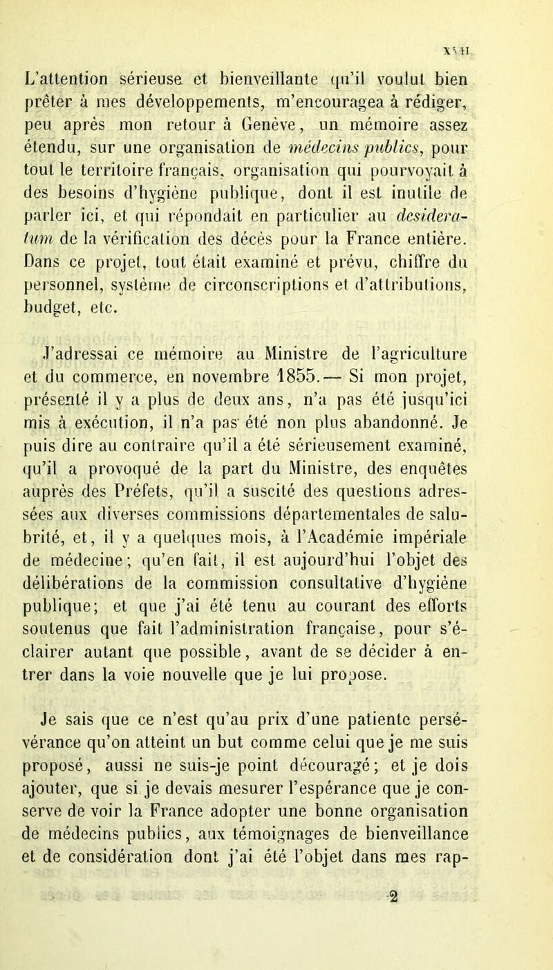 XVtl L’attention sérieuse et bienveillante qu’il voulut bien prêter à mes développements, m’encouragea à rédiger, peu après mon retour à Genève, un mémoire assez étendu, sur une organisation de médecins publics, pour tout le territoire français, organisation qui pourvoyait à des besoins d’hygiène publique, dont il est inutile de parler ici, et qui répondait en particulier au desidera- tum de la vérification des décès pour la France entière. Dans ce projet, tout était examiné et prévu, chiffre du personnel, système de circonscriptions et d’attributions, budget, etc. J’adressai ce mémoire au Ministre de l’agriculture et du commerce, en novembre 1855.— Si mon projet, présenté il y a plus de deux ans, n’a pas été jusqu’ici mis à exécution, il n’a pas' été non plus abandonné. Je puis dire au contraire qu’il a été sérieusement examiné, qu’il a provoqué de la part du Ministre, des enquêtes auprès des Préfets, qu’il a suscité des questions adres- sées aux diverses commissions départementales de salu- brité, et, il y a quelques mois, à l’Académie impériale de médecine; qu’en fait, il est aujourd’hui l’objet des délibérations de la commission consultative d’hygiène publique; et que j’ai été tenu au courant des efforts soutenus que fait l’administration française, pour s’é- clairer autant que possible, avant de se décider à en- trer dans la voie nouvelle que je lui propose. Je sais que ce n’est qu’au prix d’une patiente persé- vérance qu’on atteint un but comme celui que je me suis proposé, aussi ne suis-je point découragé; et je dois ajouter, que si je devais mesurer l’espérance que je con- serve de voir la France adopter une bonne organisation de médecins publics, aux témoignages de bienveillance et de considération dont j’ai été l’objet dans mes rap- 2