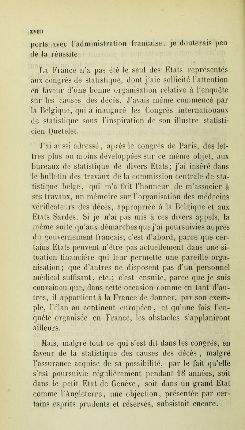 ports avec l'administration française, je douterais peu de la réussite. La France n’a pas été le seul des Etats représentés aux congrès de statistique, dont j’aie sollicité l’attention en faveur d’une bonne organisation relative à l'enquête sur les causes des décès. J’avais même commencé par la Belgique, qui a inauguré les Congrès internationaux de statistique sous l’inspiration de son illustre statisti- cien Quetelet. J’ai aussi adressé, après le congrès de Paris, des let- tres plus ou moins développées sur ce même objet, aux bureaux de statistique de divers Etats; j’ai inséré dans le bulletin des travaux de la commission centrale de sta- tistique belge, qui m’a fait l’honneur de m’associer à ses travaux, un mémoire sur l’organisation des médecins vérificateurs des décès, appropriée à la Belgique et aux Etals Sardes. Si je n’ai pas mis à ces divers appels, la même suite qu’aux démarches que j’ai poursuivies auprès du gouvernement français; c’est d’abord, parce que cer- tains Etals peuvent n’ètre pas actuellement dans une si- tuation financière qui leur permette une pareille orga- nisation; que d’autres ne disposent pas d’un personnel médical suffisant , etc.; c’est ensuite, parce que je suis convaincu que, dans cette occasion comme en tant d’au- tres, il appartient à la France de donner, par son exem- ple, l’élan au continent européen, et qu’une fois l’en- quête organisée en France, les obstacles s’applaniront ailleurs. Mais, malgré tout ce qui s’est dit dans les congrès, en faveur de la statistique des causes des décès , malgré l’assurance acquise de sa possibilité, par le fait qu’elle s’est poursuivie régulièrement pendant 18 années, soit dans le petit Etat de Genève, soit dans un grand Etat comme l’Angleterre, une objection, présentée par cer- tains esprits prudents et réservés, subsistait encore.