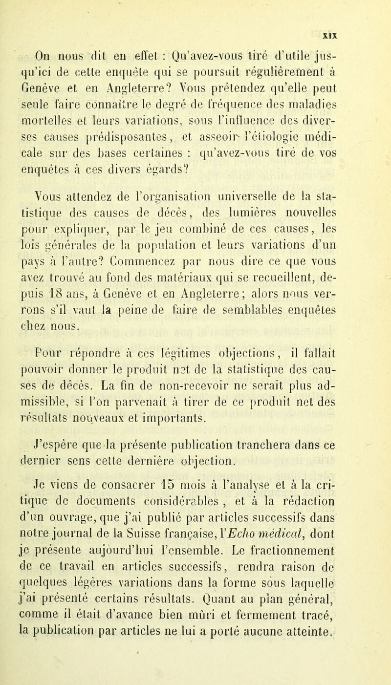 On nous dit en effet : Qu’avez-vous tiré d’utile jus- qu’ici de cette enquête qui se poursuit régulièrement à Genève et en Angleterre? Vous prétendez qu’elle peut seide faire connaître le degré de fréquence des maladies mortelles et leurs variations, sous l’influence des diver- ses causes prédisposantes, et asseoir l’étiologie médi- cale sur des bases certaines : qu’avez-vous tiré de vos enquêtes à ces divers égards? Vous attendez de l’organisation universelle de la sta- tistique des causes de décès, des lumières nouvelles pour expliquer, par le jeu combiné de ces causes, les lois générales de la population et leurs variations d’un pays à l’autre? Commencez par nous dire ce que vous avez trouvé au fond des matériaux qui se recueillent, de- puis 18 ans, à Genève et en Angleterre; alors nous ver- rons s’il vaut la peine de faire de semblables enquêtes chez nous. Pour répondre à ces légitimes objections, il fallait pouvoir donner le produit net de la statistique des cau- ses de décès. La fin de non-recevoir ne serait plus ad- missible, si l’on parvenait à tirer de ce produit net des résultats nouveaux et importants. J’espère que la présente publication tranchera dans ce dernier sens cette dernière objection. Je viens de consacrer 15 mois cà l’analyse et à la cri- tique de documents considérables , et à la rédaction d’un ouvrage, que j’ai publié par articles successifs dans notre journal de la Suisse française, Y Echo médical, dont je présente aujourd’hui l’ensemble. Le fractionnement de ce travail en articles successifs, rendra raison de quelques légères variations dans la forme sous laquelle j’ai présenté certains résultats. Quant au plan général, comme il était d’avance bien mûri et fermement tracé, la publication par articles ne lui a porté aucune atteinte.