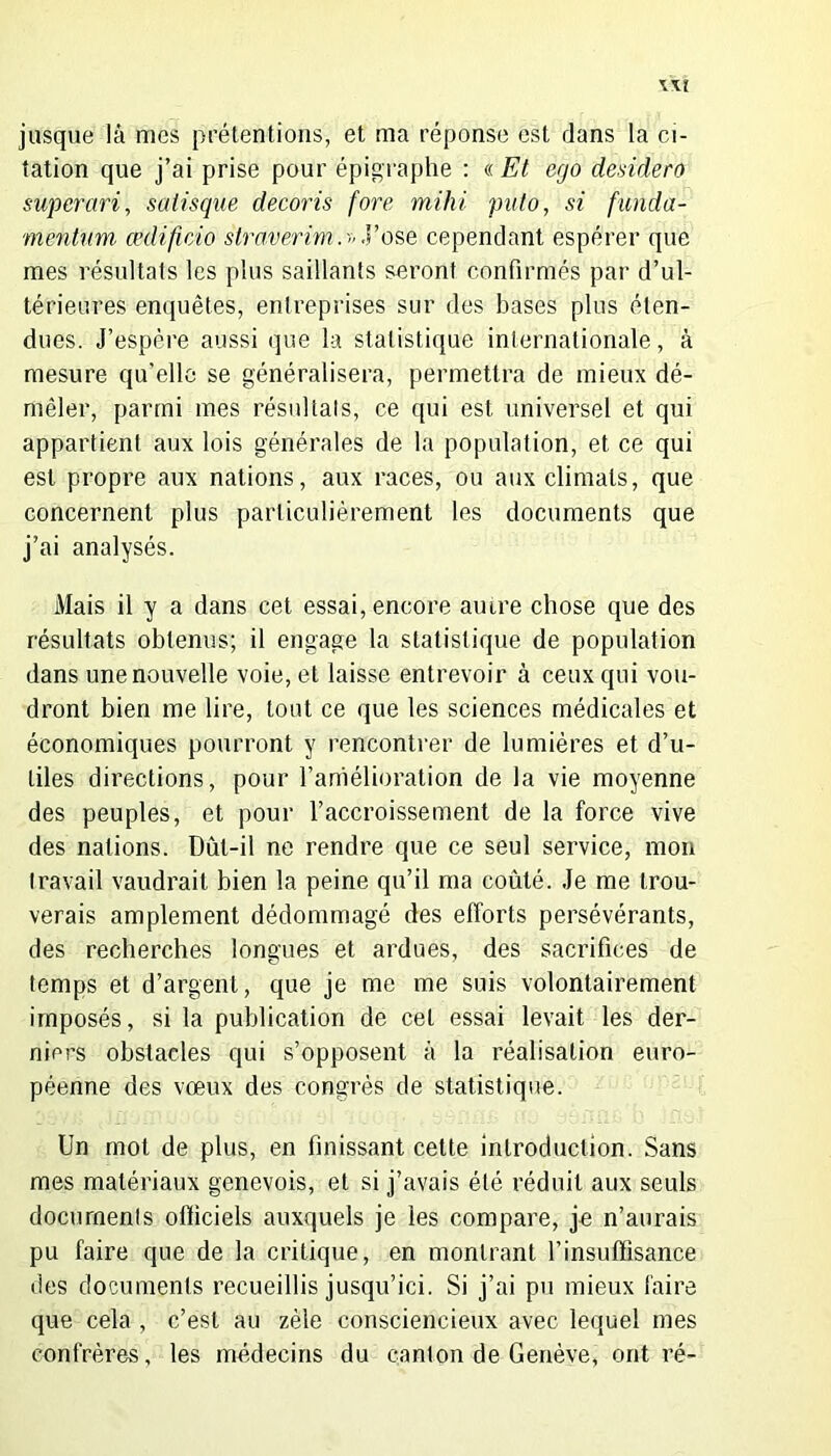jusque là mes prétentions, et ma réponse est dans la ci- tation que j’ai prise pour épigraphe : « Et ego desidero superari, saiisque decoris fore mihi puto, si funda- mentum œdificio straverimy ose cependant espérer que mes résultats les plus saillants seront confirmés par d’ul- térieures enquêtes, entreprises sur des bases plus éten- dues. J’espère aussi que la statistique internationale, à mesure qu’elle se généralisera, permettra de mieux dé- mêler, parmi mes résultats, ce qui est universel et qui appartient aux lois générales de la population, et ce qui est propre aux nations, aux races, ou aux climats, que concernent plus particulièrement les documents que j’ai analysés. Mais il y a dans cet essai, encore auire chose que des résultats obtenus; il engage la statistique de population dans une nouvelle voie, et laisse entrevoir à ceux qui vou- dront bien me lire, tout ce que les sciences médicales et économiques pourront y rencontrer de lumières et d’u- tiles directions, pour l’amélioration de la vie moyenne des peuples, et pour l’accroissement de la force vive des nations. Dût-il ne rendre que ce seul service, mon travail vaudrait bien la peine qu’il ma coûté. Je me trou- verais amplement dédommagé des efforts persévérants, des recherches longues et ardues, des sacrifices de temps et d’argent, que je me me suis volontairement imposés, si la publication de cet essai levait les der- niers obstacles qui s’opposent à la réalisation euro- péenne des vœux des congrès de statistique. Un mot de plus, en finissant cette introduction. Sans mes matériaux genevois, et si j’avais été réduit aux seuls documents officiels auxquels je les compare, je n’aurais pu faire que de la critique, en montrant l’insuffisance des documents recueillis jusqu’ici. Si j’ai pu mieux faire que cela , c’est au zèle consciencieux avec lequel mes confrères, les médecins du canton de Genève, ont ré-