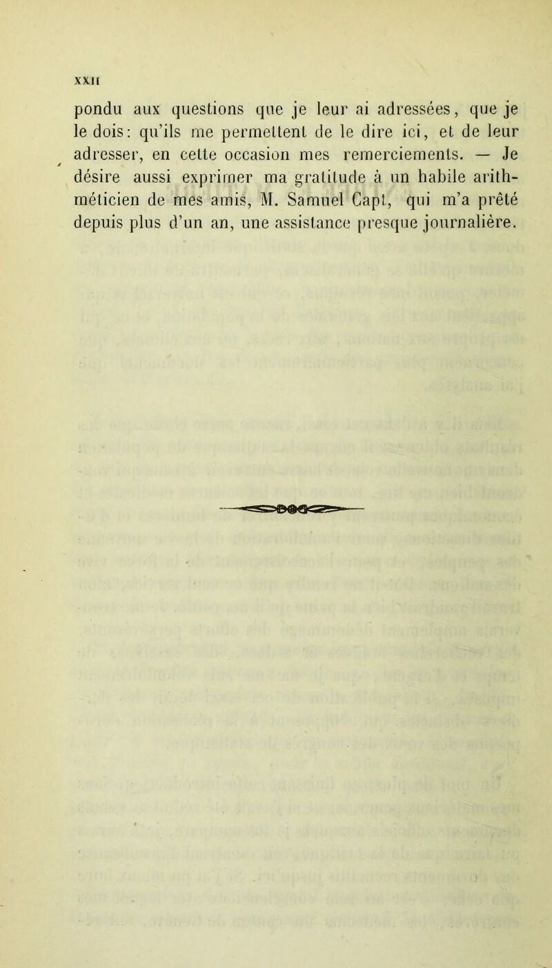 pondu aux questions que je leur ai adressées, que je le dois: qu’ils me permettent de le dire ici, et de leur adresser, en cette occasion mes remerciements. — Je désire aussi exprimer ma gratitude à un habile arith- méticien de mes amis, M. Samuel Capt, qui m’a prêté depuis plus d’un an, une assistance presque journalière.
