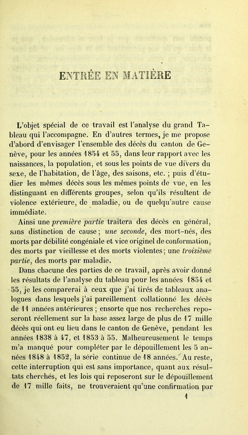 ENTRÉE EN MATIÈRE L’objet spécial de ce travail est l’analyse du grand Ta- bleau qui l’accompagne. En d’autres termes, je me propose d’abord d’envisager l’ensemble des décès du canton de Ge- nève, pour les années 1854 et 55, dans leur rapport avec les naissances, la population, et sous les points de vue divers du sexe, de l’habitation, de l’âge, des saisons, etc. ; puis d’étu- dier les mêmes décès sous les mêmes points de vue, en les distinguant en différents groupes, selon qu’ils résultent de violence extérieure, de maladie, ou de quelqu’autre cause immédiate. Ainsi une première partie traitera des décès en général, sans distinction de cause ; une seconde, des mort-nés, des morts par débilité congéniale et vice originel de conformation, des morts par vieillesse et des morts violentes; une troisième ;partie, des morts par maladie. Dans chacune des parties de ce travail, après avoir donné les résultats de l’analyse du tableau pour les années 1854 et 55, je les comparerai à ceux que j’ai tirés de tableaux ana- logues dans lesquels j’ai pareillement collationné les décès de 11 années antérieures ; ensorle que nos recherches repo- seront réellement sur la base assez large de plus de 17 mille décès qui ont eu lieu dans le canton de Genève, pendant les années 1838 à 47, et 1853 à 55. Malheureusement le temps m’a manqué pour compléter par le dépouillement les 5 an- nées 1848 à 1852, la série continue de 18 années.' Au reste, cette interruption qui est sans importance, quant aux résul- tats cherchés, et les lois qui reposeront sur le dépouillement de 17 mille faits, ne trouveraient qu’une confirmation par