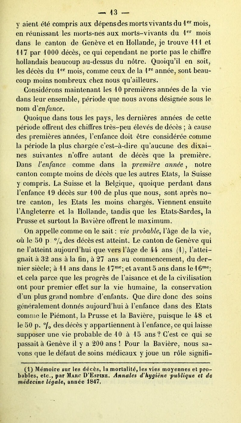 y aient été compris aux dépens des morts vivants du 1er mois, en réunissant les morts-nés aux morts-vivants du 1er mois dans le canton de Genève et en Hollande, je trouve 111 et 117 par 1000 décès, ce qui cependant ne porte pas le chiffre hollandais beaucoup au-dessus du nôtre. Quoiqu’il en soit, les décès du 1er mois, comme ceux de la 1re année, sont beau- coup moins nombreux chez nous qu’ailleurs. Considérons maintenant les 10 premières années de la vie dans leur ensemble, période que nous avons désignée sous le nom d'enfance. Quoique dans tous les pays, les dernières années de cette période offrent des chiffres très-peu élevés de décès ; à cause des premières années, l’enfance doit être considérée comme la période la plus chargée c’est-à-dire qu’aucune des dixai- nes suivantes n’offre autant de décès que la première. Dans l’enfance comme dans la première année, notre canton compte moins de décès que les autres Etats, la Suisse y compris. La Suisse et la Belgique, quoique perdant dans l’enfance 19 décès sur 100 de plus que nous, sont après no- tre canton, les Etats les moins chargés. Viennent ensuite l’Angleterre et la Hollande, tandis que les Etats-Sardes, la Prusse et surtout la Bavière offrent le maximum. On appelle comme on le sait : vie probable, l’âge de la vie, où le 50 p % des décès est atteint. Le canton de Genève qui ne l’atteint aujourd’hui que vers l’àge de 44 ans (1), l’attei- gnait à 32 ans à la fin, à 27 ans au commencement, du der- nier siècle; à 11 ans dans le 17me; et avant 5 ans dans le 16rae; et cela parce que les progrès de l’aisance et de la civilisation ont pour premier effet sur la vie humaine, la conservation d’un plus grand nombre d’enfants. Que dire donc des soins généralement donnés aujourd’hui à l’enfance dans des Etals comme le Piémont, la Prusse et la Bavière, puisque le 48 et le 50 p. 7o des décès y appartiennent à l’enfance, ce qui laisse supposer une vie probable de 10 à 15 ans? C’est ce qui se passait à Genève il y a 200 ans ! Pour la Bavière, nous sa- vons que le défaut de soins médicaux y joue un rôle signifi- (1) Mémoire sur les décès, la mortalité, les vies moyennes et pro- bables, etc., par Marc D’Espinb, Annales d'hygiène publique et de médecine légale, année 1847.