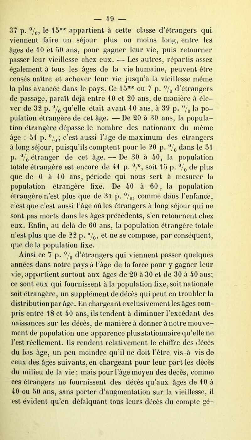 37 p. %, le 15me appartient à cette classe d’étrangers qui viennent faire un séjour plus ou moins long, entre les âges de 10 et 50 ans, pour gagner leur vie, puis retourner passer leur vieillesse chez eus. — Les autres, répartis assez également à tous les âges de la vie humaine, peuvent être censés naître et achever leur vie jusqu’à la vieillesse même la plus avancée dans le pays. Ce 15me ou 7 p. °/0 d’étrangers de passage, paraît déjà entre 10 et 20 ans, de manière à éle- ver de 32 p. °/0 qu’elle était avant 10 ans, à 39 p. °/0 !a po- pulation étrangère de cet âge. —De 20 à 30 ans, la popula- tion étrangère dépasse le nombre des nationaux du même âge : 51 p. °/0; c’est aussi l'àge de maximum des étrangers à long séjour, puisqu’ils comptent pour le 20 p. °/0 dans le 51 p. °/0 étranger de cet âge. — De 30 à 40, la population totale étrangère est encore de 41 p. °/°, soit 15 p. °/0 de plus que de 0 à 10 ans, période qui nous sert à mesurer la population étrangère fixe. De 40 à 60, la population étrangère n’est plus que de 31 p. °/0, comme dans l’enfance, c’est que c’est aussi l’âge où les étrangers à long séjour qui ne sont pas morts dans les âges précédents, s’en retournent chez eux. Enfin, au delà de 60 ans, la population étrangère totale n’est plus que de 22 p. %> et ne se compose, par conséquent, que de la population fixe. Ainsi ce 7 p. °/0 d’étrangers qui viennent passer quelques années dans notre pays à l’âge de la force pour y gagner leur vie, appartient surtout aux âges de 20 à 30 et de 30 à 40 ans; ce sont eux qui fournissent à la population fixe, soit nationale soit étrangère, un supplément de décès qui peut en troubler la distribution par âge. En chargeant exclusivement les âges com- pris entre 18 et 40 ans, ils tendent à diminuer l’excédant des naissances sur les décès, de manière à donner à notre mouve- ment de population une apparence plus stationnaire qu’elle ne l’est réellement. Us rendent relativement le chiffre des décès du bas âge, un peu moindre qu’il ne doit l’être vis-à-vis de ceux des âges suivants, en chargeant pour leur part les décès du milieu de la vie; mais pour l’âge moyen des décès, comme ces étrangers ne fournissent des décès qu’aux âges de 10 à 40 ou 50 ans, sans porter d’augmentation sur la vieillesse, il est évident qu’en défalquant tous leurs décès du compte gé-