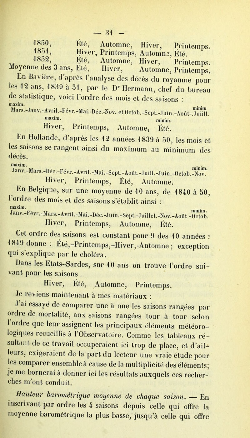 Été, Automne, Hiver, Printemps, 'iool, Hiver, Printemps, Automne, Été. 1 852, Eté, Automne, Hiver, Printemps. Moyenne des 3 ans, Été, Hiver, Automne, Printemps. En Bavière, d après I analyse des décès du royaume pour les 12 ans, 1839 à 51, par le Dr Hermann, chef du bureau de statistique, voici l’ordre des mois et des saisons : Mars.-Janv.-Avril.-Févr.-Mai.-Déc.-Nov. etOctob.-Sept.-Juin.-Aoûl- jüïiïl maxim- minim. Hiver, Printemps, Automne, Été. En Hollande, d’après les 12 années 1839 à 50, les mois et les saisons se rangent ainsi du maximum au minimum des décès. maxim. . . Janv.-Mars.-Déc.-Févr.-Avril.-Mai.-Sept.-Août.-Juill.-Juin.-Octob.-Nov!' Hiver, Printemps, Été, Automne. , En Belgique, sur une moyenne de 10 ans, de 1840 à 50, l’ordre des mois et des saisons s’établit ainsi : maxim. . . Janv.-Févr.-Mars.-Avril.-Mai.-Déc.-Juin.-Sept.-Juillet.-Nov.-Août -Octob. Hiver, Printemps, Automne, Été. Cet ordre des saisons est constant pour 9 des 10 années : 1849 donne : Été,-Printemps,-Hiver,-Automne ; exception qui s’explique par le choléra. Dans les Etats-Sardes, sur 10 ans on trouve l’ordre sui- vant pour les saisons . Hiver, Été, Automne, Printemps. Je reviens maintenant à mes matériaux : J ai essayé de comparer une à une les saisons rangées par ordre de mortalité, aux saisons rangées tour à tour selon 1 ordre que leur assignent les principaux éléments météoro- logiques recueillis à l’Observatoire. Comme les tableaux ré- sultant de ce travail occuperaient ici trop de place, et d’ail- leurs, exigeraient de la part du lecteur une vraie élude pour les comparer ensembleà cause de la multiplicité des éléments; je me bornerai à donner ici les résultats auxquels ces recher- ches m’ont conduit. Hauteur barométrique moyenne de chaque saison. — En inscrivant par ordre les 4 saisons depuis celle qui offre la moyenne barométrique la plus basse, jusqu’à celle qui offre