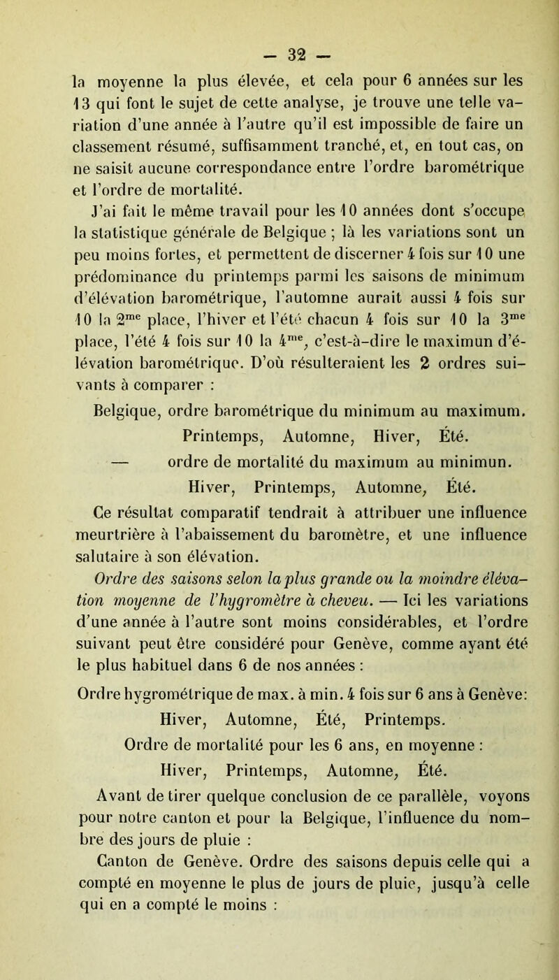 la moyenne la plus élevée, et cela pour 6 années sur les 13 qui font le sujet de cette analyse, je trouve une telle va- riation d’une année à l’autre qu’il est impossible de faire un classement résumé, suffisamment tranché, et, en tout cas, on ne saisit aucune correspondance entre l’ordre barométrique et l’ordre de mortalité. J’ai fait le même travail pour les 10 années dont s’occupe la statistique générale de Belgique ; là les variations sont un peu moins fortes, et permettent de discerner 4 fois sur 10 une prédominance du printemps parmi les saisons de minimum d’élévation barométrique, l’automne aurait aussi 4 fois sur 10 la 2me place, l’hiver et l’été chacun 4 fois sur 10 la 3me place, l’été 4 fois sur 10 la 4me, c’est-à-dire le maximum d’é- lévation barométrique. D’où résulteraient les 2 ordres sui- vants à comparer : Belgique, ordre barométrique du minimum au maximum. Printemps, Automne, Hiver, Été. — ordre de mortalité du maximum au minimun. Hiver, Printemps, Automne, Été. Ce résultat comparatif tendrait à attribuer une influence meurtrière à l’abaissement du baromètre, et une influence salutaire à son élévation. Ordre des saisons selon lapins grande ou la moindre éléva- tion moyenne de l’hygromètre à cheveu. — Ici les variations d’une année à l’autre sont moins considérables, et l’ordre suivant peut être considéré pour Genève, comme ayant été le plus habituel dans 6 de nos années : Ordre hygrométrique de max. à min. 4 fois sur 6 ans à Genève: Hiver, Automne, Été, Printemps. Ordre de mortalité pour les 6 ans, en moyenne : Hiver, Printemps, Automne, Été. Avant de tirer quelque conclusion de ce parallèle, voyons pour notre canton et pour la Belgique, l’influence du nom- bre des jours de pluie : Canton de Genève. Ordre des saisons depuis celle qui a compté en moyenne le plus de jours de pluie, jusqu’à celle qui en a compté le moins :