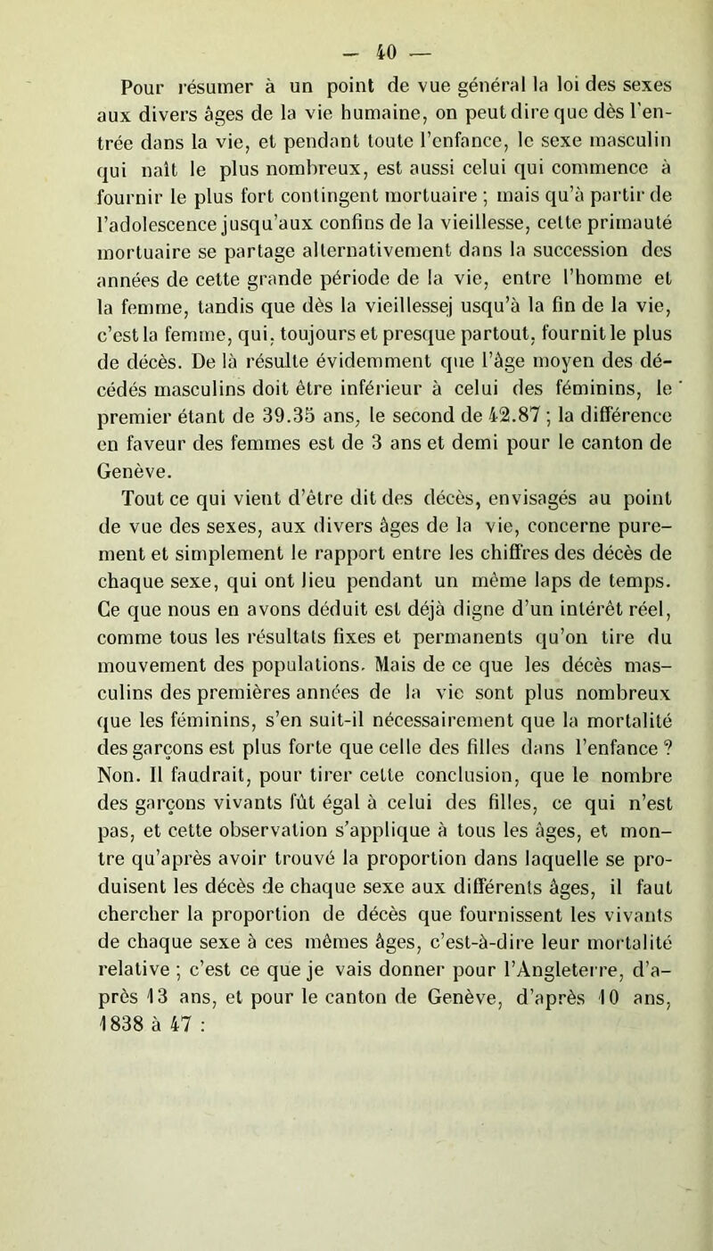 Pour résumer à un point de vue général la loi des sexes aux divers âges de la vie humaine, on peut dire que dès l'en- trée dans la vie, et pendant toute l’enfance, le sexe masculin qui naît le plus nombreux, est aussi celui qui commence à fournir le plus fort contingent mortuaire ; mais qu’à partir de l’adolescence jusqu’aux confins de la vieillesse, celte primauté mortuaire se partage alternativement dans la succession des années de cette grande période de la vie, entre l’homme et la femme, tandis que dès la vieillessej usqu’à la fin de la vie, c’est la femme, qui. toujours et presque partout, fournit le plus de décès. De là résulte évidemment que l’âge moyen des dé- cédés masculins doit être inférieur à celui des féminins, le premier étant de 39.35 ans, le second de 42.87 ; la différence en faveur des femmes est de 3 ans et demi pour le canton de Genève. Tout ce qui vient d’être dit des décès, envisagés au point de vue des sexes, aux divers âges de la vie, concerne pure- ment et simplement le rapport entre les chiffres des décès de chaque sexe, qui ont lieu pendant un même laps de temps. Ce que nous en avons déduit est déjà digne d’un intérêt réel, comme tous les résultats fixes et permanents qu’on tire du mouvement des populations. Mais de ce que les décès mas- culins des premières années de la vie sont plus nombreux que les féminins, s’en suit-il nécessairement que la mortalité des garçons est plus forte que celle des filles dans l’enfance ? Non. Il faudrait, pour tirer cette conclusion, que le nombre des garçons vivants fût égal à celui des filles, ce qui n’est pas, et cette observation s’applique à tous les âges, et mon- tre qu’après avoir trouvé la proportion dans laquelle se pro- duisent les décès de chaque sexe aux différents âges, il faut chercher la proportion de décès que fournissent les vivants de chaque sexe à ces mêmes âges, c’est-à-dire leur mortalité relative ; c’est ce que je vais donner pour l’Angleterre, d’a- près 13 ans, et pour le canton de Genève, d’après 10 ans, 1838 à 47 :