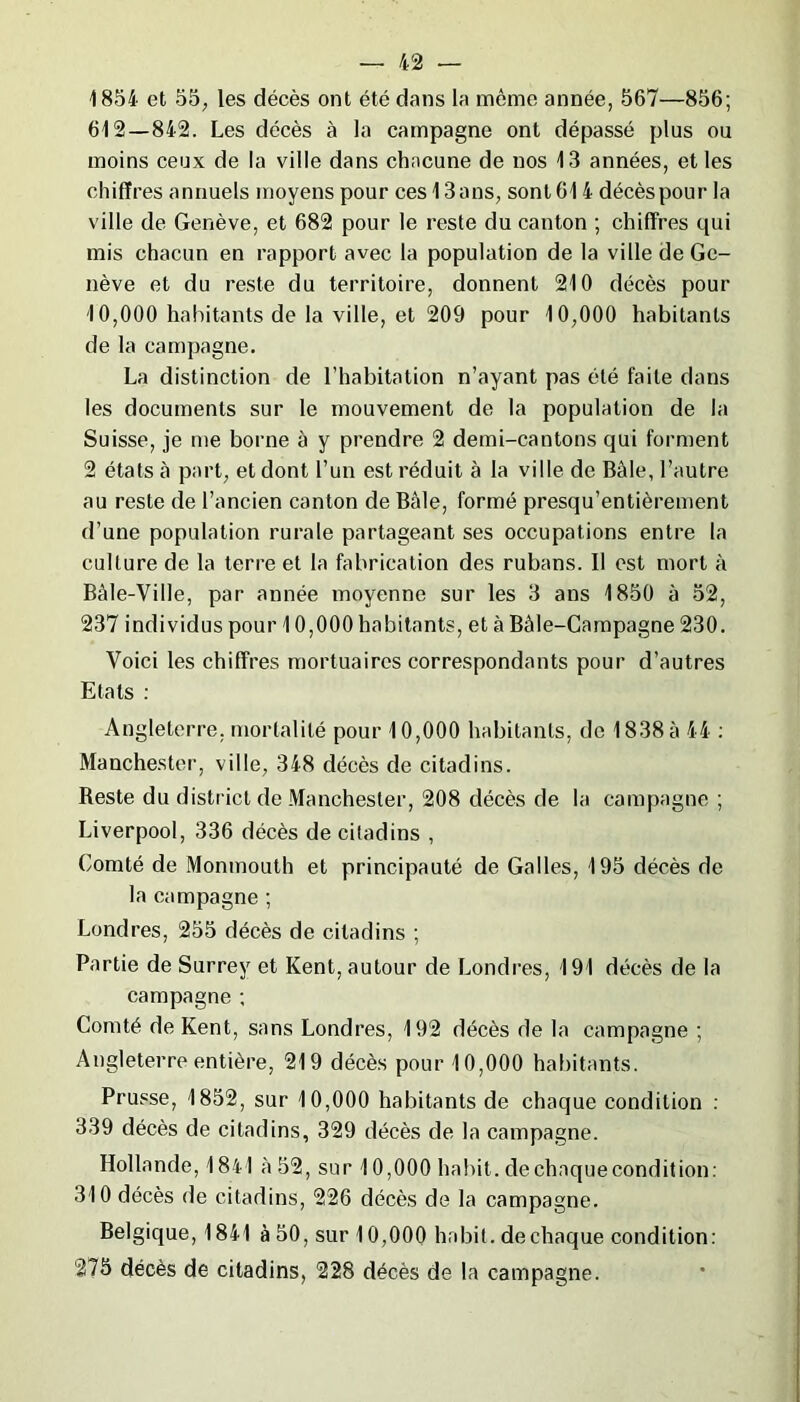 1854 et 55; les décès ont été dans la même année, 567—856; 612 — 842. Les décès à la campagne ont dépassé plus ou moins ceux de la ville dans chacune de nos 13 années, et les chiffres annuels moyens pour ces 13ans, sont 614 décès pour la ville de Genève, et 682 pour le reste du canton ; chiffres qui mis chacun en rapport avec la population de la ville de Ge- nève et du reste du territoire, donnent 210 décès pour 10,000 habitants de la ville, et 209 pour 10,000 habitants de la campagne. La distinction de l’habitation n’ayant pas été faite dans les documents sur le mouvement de la population de la Suisse, je me borne à y prendre 2 demi-cantons qui forment 2 états à part, et dont l’un est réduit à la ville de Bâle, l’autre au reste de l’ancien canton de Bâle, formé presqu’entièrement d’une population rurale partageant ses occupations entre la culture de la terre et la fabrication des rubans. Il est mort à Bâle-Ville, par année moyenne sur les 3 ans 1850 à 52, 237 individus pour 10,000 habitants, et à Bâle-Campagne 230. Voici les chiffres mortuaires correspondants pour d’autres Etats : Angleterre, mortalité pour 10,000 habitants, de 1838 à 44 : Manchester, ville, 348 décès de citadins. Reste du district de Manchester, 208 décès de la campagne ; Liverpool, 336 décès de citadins , Comté de Monmouth et principauté de Galles, 195 décès de la campagne ; Londres, 255 décès de citadins ; Partie de Surrey et Kent, autour de Londres, 191 décès de la campagne ; Comté de Kent, sans Londres, 192 décès de la campagne ; Angleterre entière, 219 décès pour 10,000 habitants. Prusse, 1852, sur 10,000 habitants de chaque condition : 339 décès de citadins, 329 décès de la campagne. Hollande, 1841 à 52, sur 10,000 habit, de chaque condition: 310 décès de citadins, 226 décès de la campagne. Belgique, 1841 à 50, sur 10,000 habit, dechaque condition: 275 décès de citadins, 228 décès de la campagne.