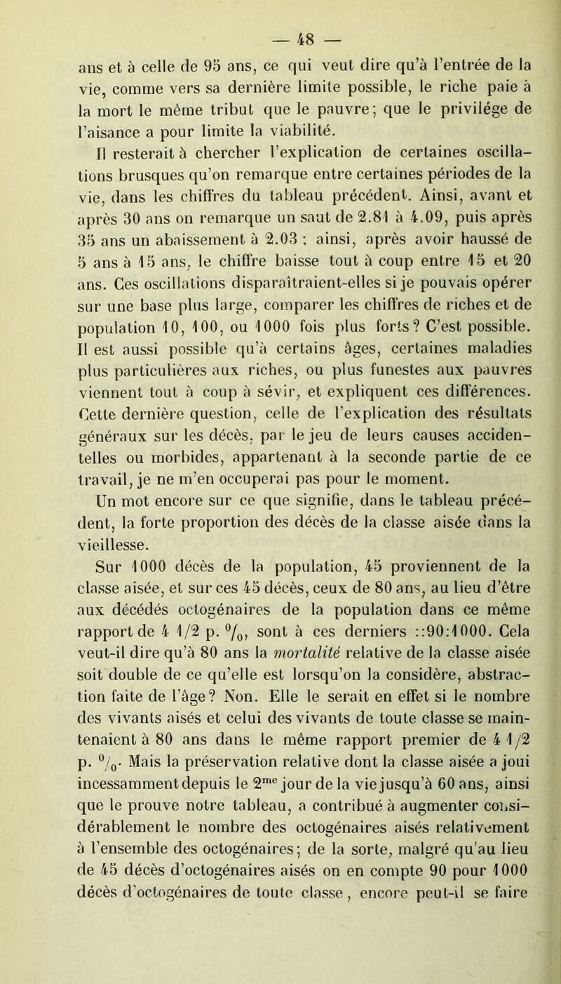 ans et à celle de 95 ans, ce qui veut dire qu’à l’entrée de la vie, comme vers sa dernière limite possible, le riche paie à la mort le même tribut que le pauvre; que le privilège de l’aisance a pour limite la viabilité. II resterait à chercher l’explication de certaines oscilla- tions brusques qu’on remarque entre certaines périodes de la vie, dans les chiffres du tableau précédent. Ainsi, avant et après 30 ans on remarque un saut de 2.81 à 4.09, puis après 35 ans un abaissement à 2.03 ; ainsi, après avoir haussé de 5 ans à 15 ans, le chiffre baisse tout à coup entre 15 et 20 ans. Ces oscillations disparaîtraient-elles si je pouvais opérer sur une base plus large, comparer les chiffres de riches et de population 10, 100, ou 1000 fois plus forts? C’est possible. Il est aussi possible qu’à certains âges, certaines maladies plus particulières aux riches, ou plus funestes aux pauvres viennent tout à coup à sévir, et expliquent ces différences. Cette dernière question, celle de l’explication des résultats généraux sur les décès, par le jeu de leurs causes acciden- telles ou morbides, appartenant à la seconde partie de ce travail, je ne m’en occuperai pas pour le moment. Un mot encore sur ce que signifie, dans le tableau précé- dent, la forte proportion des décès de la classe aisée dans la vieillesse. Sur 1000 décès de la population, 45 proviennent de la classe aisée, et sur ces 45 décès, ceux de 80 ans, au lieu d’être aux décédés octogénaires de la population dans ce même rapport de 4 1/2 p. °/0, sont à ces derniers : :90:1000. Cela veut-il dire qu’à 80 ans la mortalité relative de la classe aisée soit double de ce qu’elle est lorsqu’on la considère, abstrac- tion faite de l’âge? Non. Elle le serait en effet si le nombre des vivants aisés et celui des vivants de toute classe se main- tenaient à 80 ans dans le même rapport premier de 4 1/2 p. °/0. Mais la préservation relative dont la classe aisée a joui incessamment depuis le 2me jour de la vie jusqu’à 60 ans, ainsi que le prouve notre tableau, a contribué à augmenter consi- dérablement le nombre des octogénaires aisés relativement à l’ensemble des octogénaires; de la sorte, malgré qu’au lieu de 45 décès d’octogénaires aisés on en compte 90 pour 1000 décès d’octogénaires de toute classe, encore peut-il se faire