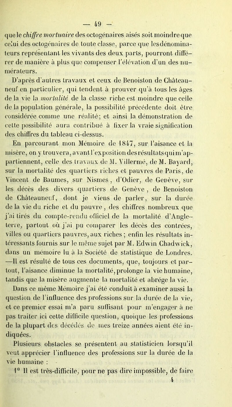 que le chiffre mortuaire des octogénaires aisés soit moindre que celui des octogénaires de toute classe, parce que lesdénomina- teurs représentant les vivants des deux parts, pourront diffé- rer de manière à plus que compenser l’élévation d’un des nu- mérateurs. D’après d'autres travaux et ceux de Benoiston de Chàteau- neuf en particulier, qui tendent à prouver qu’à tous les âges de la vie la mortalité de la classe riche est moindre que celle de la population générale, la possibilité précédente doit être considérée comme une réalité; et ainsi la démonstration de celte possibilité aura contribué à fixer la vraie signification des chiffres du tableau ei-dessus. En parcourant mon Mémoire de 1847, sur l’aisance et la misère, on y trouvera, avant l’exposition des résulta tsquim’ap- partiennent, celle des travaux de M. Villermé, deM. Bayard, sur la mortalité des quartiers riches et pauvres de Paris, de Vincent de Baumes, sur Nismes , d’Odier, de Genève, sur les décès des divers quartiers de Genève , de Benoiston de Chàteauneuf, dont je viens de parler, sur la durée de la vie du riche et du pauvre, des chiffres nombreux que j’ai tirés du compte-rendu officiel de la mortalité d'Angle- terre, partout où j’ai pu comparer les décès des contrées, villes ou quartiers pauvres, aux riches ; enfin les résultats in- téressants fournis sur le même sujet par M. Edwin Chadwick, dans un mémoire lu à la Société de statistique de Londres. -—Il est résulté de tous ces documents, que, toujours et par- tout, l’aisance diminue la mortalité, prolonge la vie humaine, tandis que la misère augmente la mortalité et abrège la vie. Dans ce même Mémoire j’ai été conduit à examiner aussi la question de l'influence des professions sur la durée de la vie, et ce premier essai m’a paru suffisant pour m’engager à ne pas traiter ici cette difficile question, quoique les professions de la plupart des décédés de mes treize années aient été in- diquées. Plusieurs obstacles se présentent au statisticien lorsqu’il veut apprécier l’influence des professions sur la durée de la vie humaine : 1° Il est très-difficile, pour ne pas dire impossible, de faire 4