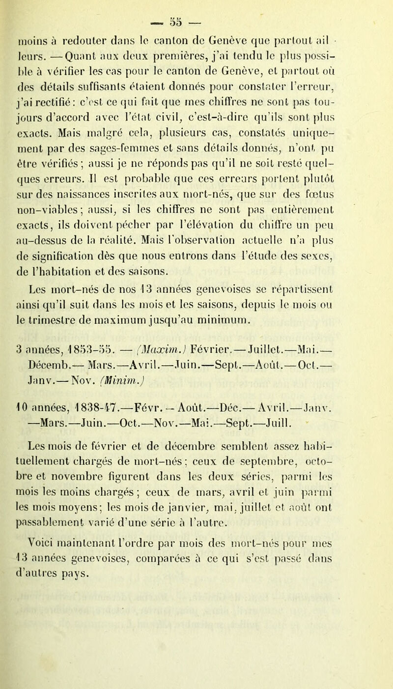moins à redouter dans le canton de Genève que partout ail leurs. —Quant aux deux premières, j’ai tendu le plus possi- ble à vérifier les cas pour le canton de Genève, et partout où des détails suffisants étaient donnés pour constater l’erreur, j’ai rectifié: c’est ce qui fait que mes chiffres ne sont pas tou- jours d’accord avec l’état civil, c’est-à-dire qu’ils sont plus exacts. Mais malgré cela, plusieurs cas, constatés unique- ment par des sages-femmes et sans détails donnés, n’ont pu être vérifiés; aussi je ne réponds pas qu’il ne soit resté quel- ques erreurs. Tl est probable que ces erreurs portent plutôt sur des naissances inscrites aux mort-nés, que sur des fœtus non-viables; aussi, si les chiffres ne sont pas entièrement exacts, ils doivent pécher par l’élévation du chiffre un peu au-dessus de la réalité. Mais l'observation actuelle n’a plus de signification dès que nous entrons dans l’étude des sexes, de l’habitation et des saisons. Les mort-nés de nos 13 années genevoises se répartissent ainsi qu’il suit dans les mois et les saisons, depuis le mois ou le trimestre de maximum jusqu’au minimum. 3 années, 1853-55. — (Maxim.) Février. — Juillet.—Mai.— Décemb.— Mars.—Avril.—Juin.—Sept.—Août. — Ocl.— Janv.— Nov. (Minirn.) 10 années, 1838-47.—Févr.— Août.—Déc.— Avril.—Janv. —Mars.—Juin.—Oct.—Nov.—Mai.—Sept.—Juill. Les mois de février et de décembre semblent assez habi- tuellement chargés de mort-nés; ceux de septembre, octo- bre et novembre figurent dans les deux séries, parmi les mois les moins chargés; ceux de mars, avril et juin parmi les mois moyens; les mois de janvier, mai. juillet et août ont passablement varié d’une série à l’autre. Voici maintenant l’ordre par mois des mort-nés pour mes 13 années genevoises, comparées à ce qui s’est passé dans d’autres pays.